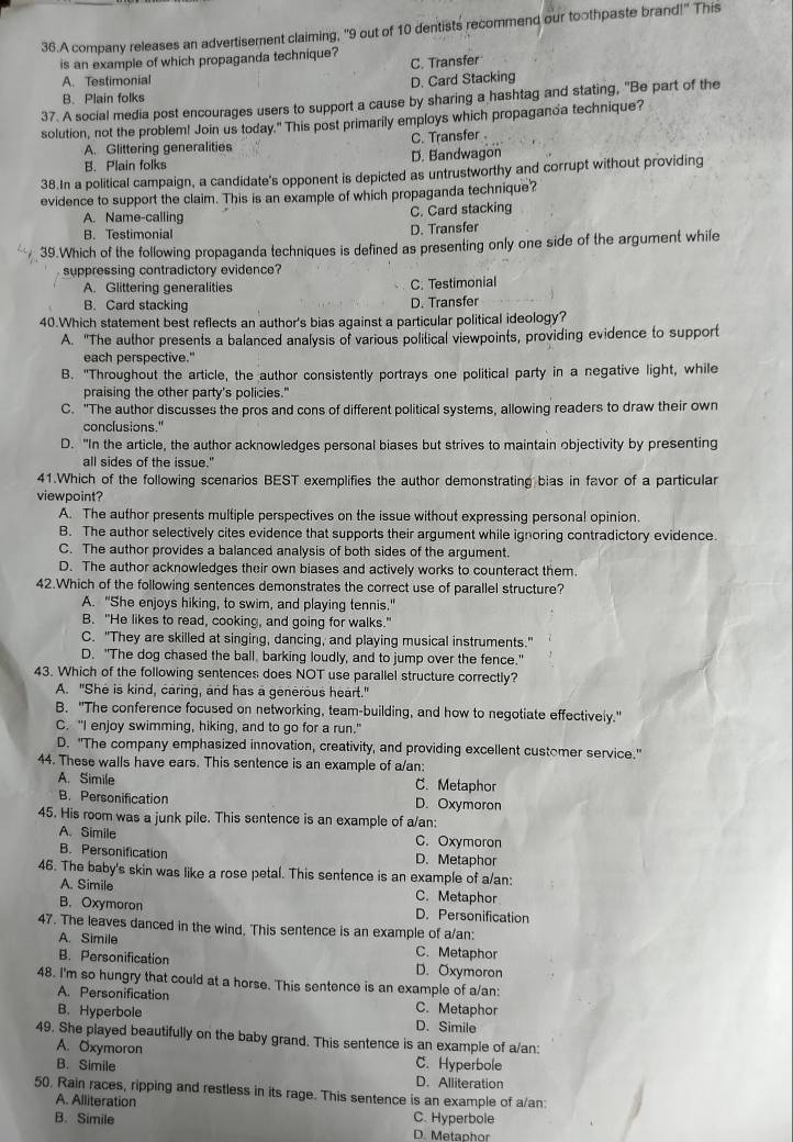 A company releases an advertisement claiming, "9 out of 10 dentists recommend our toothpaste brand!" This
is an example of which propaganda technique? C. Transfer
A. Testimonial
D. Card Stacking
B. Plain folks
37. A social media post encourages users to support a cause by sharing a hashtag and stating, "Be part of the
solution, not the problem! Join us today." This post primarily employs which propaganda technique?
A. Glittering generalities C. Transfer
B. Plain folks D. Bandwagon
38.In a political campaign, a candidate's opponent is depicted as untrustworthy and corrupt without providing
evidence to support the claim. This is an example of which propaganda technique?
A. Name-calling C. Card stacking
B. Testimonial
D. Transfer
39.Which of the following propaganda techniques is defined as presenting only one side of the argument while
suppressing contradictory evidence?
A. Glittering generalities C: Testimonial
B. Card stacking D. Transfer
40.Which statement best reflects an author's bias against a particular political ideology?
A. "The author presents a balanced analysis of various political viewpoints, providing evidence to support
each perspective."
B. "Throughout the article, the author consistently portrays one political party in a negative light, while
praising the other party's policies."
C. "The author discusses the pros and cons of different political systems, allowing readers to draw their own
conclusions."
D. "In the article, the author acknowledges personal biases but strives to maintain objectivity by presenting
all sides of the issue."
41.Which of the following scenarios BEST exemplifies the author demonstrating bias in favor of a particular
viewpoint?
A. The author presents multiple perspectives on the issue without expressing personal opinion.
B. The author selectively cites evidence that supports their argument while ignoring contradictory evidence
C. The author provides a balanced analysis of both sides of the argument.
D. The author acknowledges their own biases and actively works to counteract them.
42.Which of the following sentences demonstrates the correct use of parallel structure?
A. "She enjoys hiking, to swim, and playing tennis.'
B. "He likes to read, cooking, and going for walks."
C. "They are skilled at singing, dancing, and playing musical instruments."
D. "The dog chased the ball, barking loudly, and to jump over the fence."
43. Which of the following sentences does NOT use parallel structure correctly?
A. "She is kind, caring, and has a generous heart."
B. "The conference focused on networking, team-building, and how to negotiate effectively."
C. "I enjoy swimming, hiking, and to go for a run."
D. "The company emphasized innovation, creativity, and providing excellent customer service."
44. These walls have ears. This sentence is an example of a/an:
A. Simile C. Metaphor
B. Personification D. Oxymoron
45. His room was a junk pile. This sentence is an example of a/an:
A. Simile C. Oxymoron
B. Personification D. Metaphor
46. The baby's skin was like a rose petal. This sentence is an example of a/an:
A. Simile C. Metaphor
B. Oxymoron D. Personification
47. The leaves danced in the wind. This sentence is an example of a/an:
A. Simile C. Metaphor
B. Personification D. Oxymoron
48. I'm so hungry that could at a horse. This sentence is an example of a/an:
A. Personification C. Metaphor
B. Hyperbole D. Simile
49. She played beautifully on the baby grand. This sentence is an example of a/an:
A. Oxymoron C. Hyperbole
B. Simile D. Alliteration
50. Rain races, ripping and restless in its rage. This sentence is an example of a/an:
A. Alliteration
B. Simile D. Metaphor C. Hyperbole