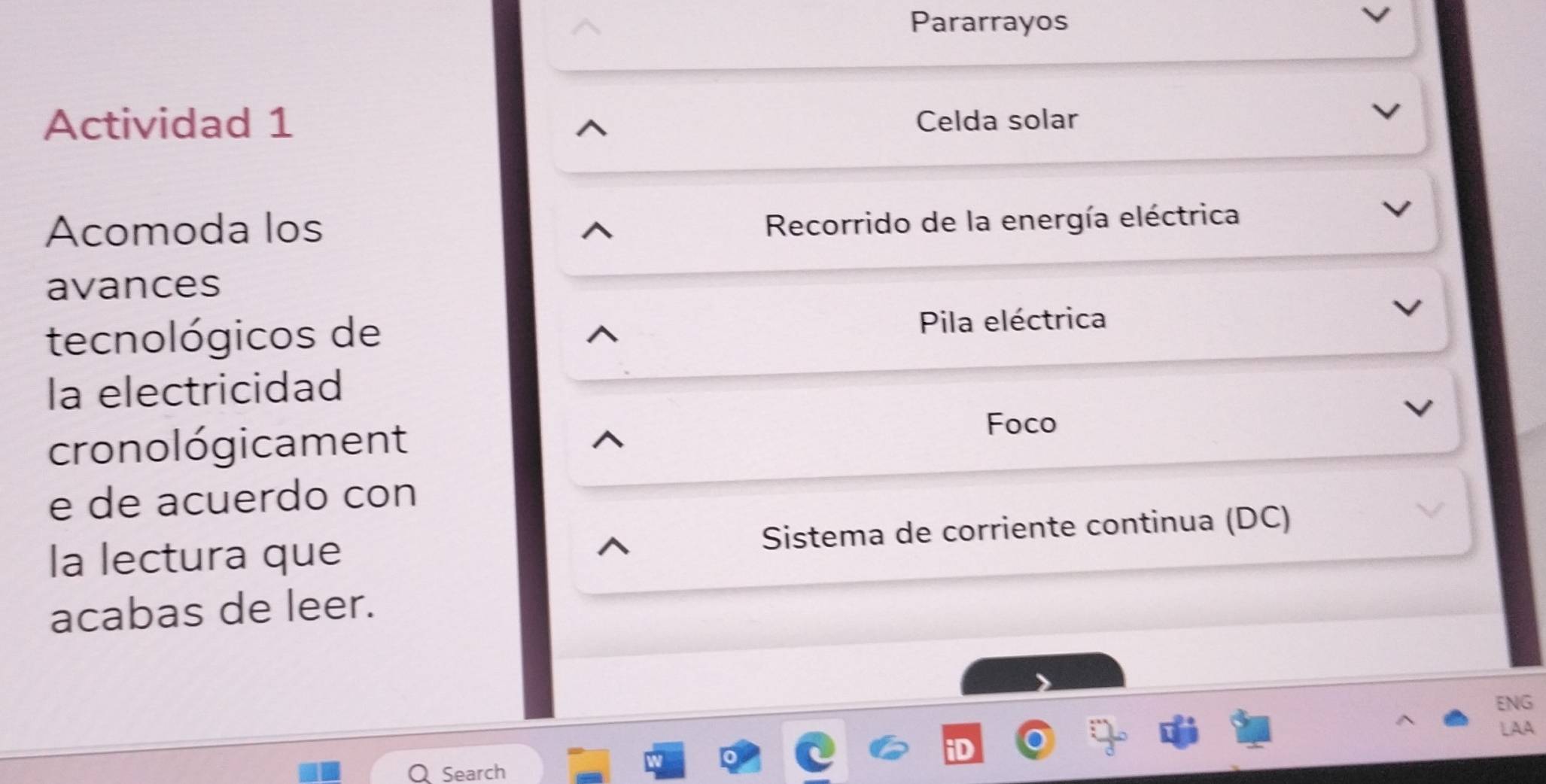 Pararrayos 
Actividad 1 Celda solar 
Acomoda los 
Recorrido de la energía eléctrica 
avances 
tecnológicos de Pila eléctrica 
la electricidad 
cronológicament 
Foco 
e de acuerdo con 
la lectura que Sistema de corriente continua (DC) 
acabas de leer. 
ENG 
LAA 
Search