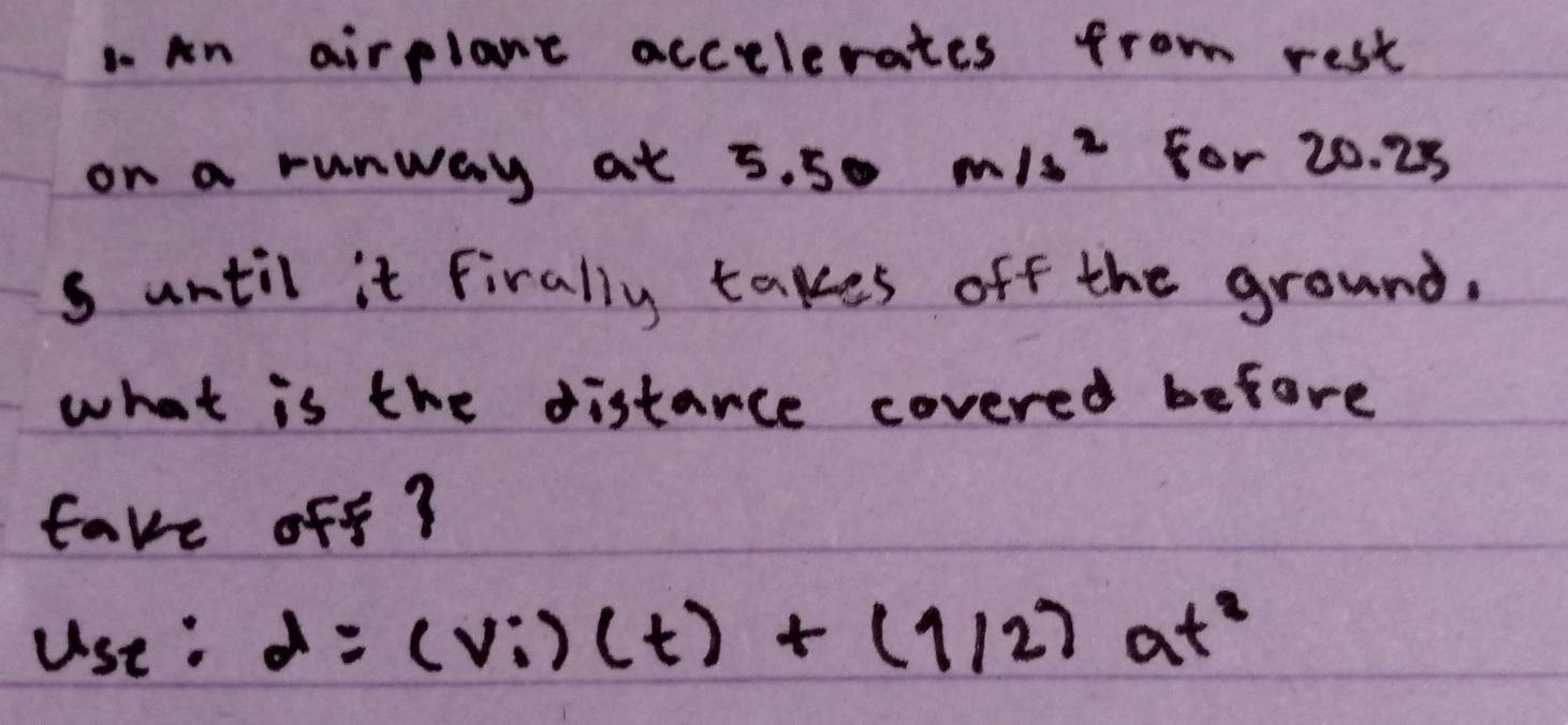 an airplane accelerates from rest 
on a runway at 5.50 =frac □ □  m/s^2 For 20. 28
s until it Firally takes off the ground. 
what is the distarce covered before 
fave off?
use:d:d=(vi)(t)+(1/2)at^2