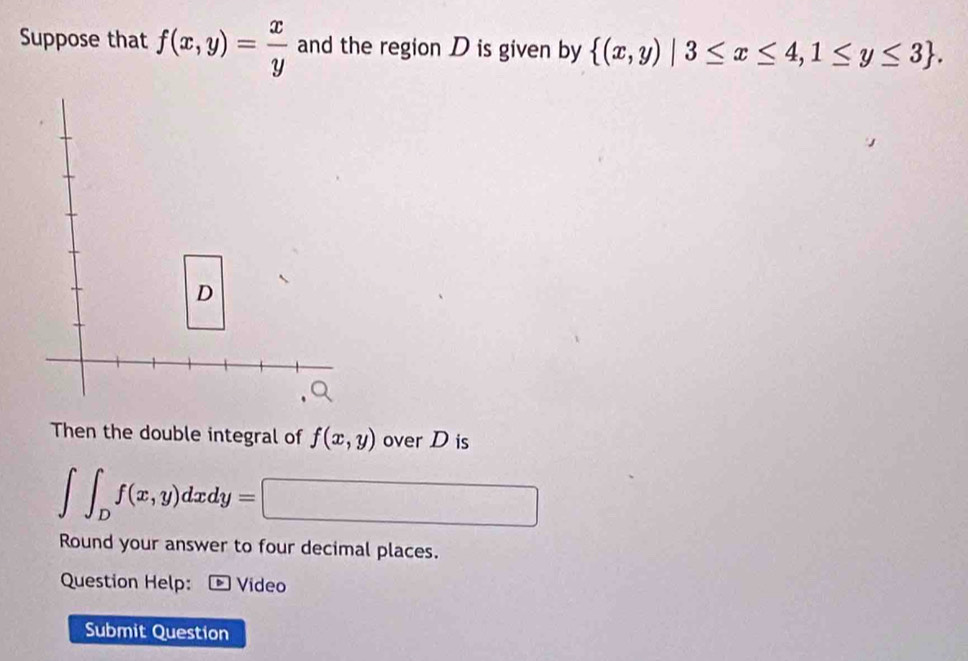 Suppose that f(x,y)= x/y  and the region D is given by  (x,y)|3≤ x≤ 4,1≤ y≤ 3. 
Then the double integral of f(x,y) over D is
∈t ∈t _Df(x,y)dxdy=□
Round your answer to four decimal places. 
Question Help: * Video 
Submit Question