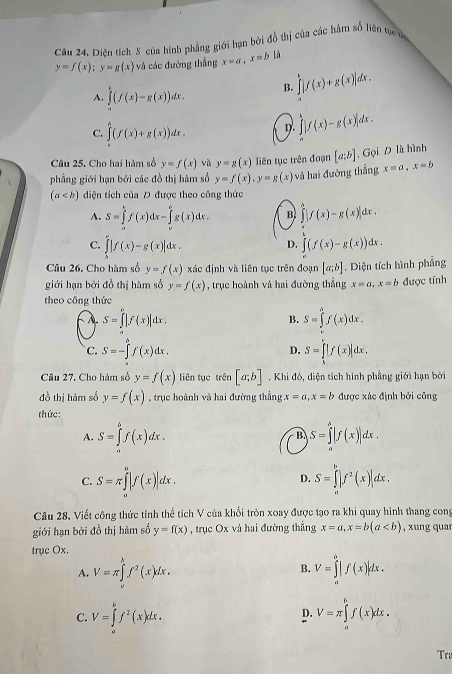 Diện tích S của hình phẳng giới hạn bởi đồ thị của các hàm số liên tự tm
y=f(x);y=g(x) và các đường thẳng x=a,x=bli
A. ∈tlimits _a^(b(f(x)-g(x))dx.
B. ∈tlimits _a^b|f(x)+g(x)|dx.
C. ∈t ^b)(f(x)+g(x))dx.
D. ∈tlimits |f(x)-g(x)|dx.
Câu 25. Cho hai hàm số y=f(x) và y=g(x) liên tục trên đoạn [a;b] , Gọi D là hình
phẳng giới hạn bởi các đồ thị hàm số y=f(x),y=g(x) và hai đường thắng x=a,x=b
(a diện tích của D được theo công thức
A. S=∈tlimits _a^(bf(x)dx-∈tlimits _a^bg(x)dx. ∈t |f(x)-g(x)|dx.
B
C. ∈tlimits _b^a|f(x)-g(x)|dx. ∈tlimits _a^b(f(x)-g(x))dx.
D.
Câu 26. Cho hàm số y=f(x) xác định và liên tục trên đoạn [a;b]. Diện tích hình phẳng
giới hạn bởi đồ thị hàm số y=f(x) , trục hoành và hai đường thẳng x=a,x=b được tính
theo công thức
A. S=∈tlimits '|f(x)|dx. S=∈tlimits 'f(x)dx.
B.
D.
C. S=-∈tlimits _a^bf(x)dx. S=∈tlimits _b^a|f(x)|dx.
Câu 27. Cho hàm số y=f(x) liên tục trên [a;b]. Khi đó, diện tích hình phẳng giới hạn bởi
đồ thị hàm số y=f(x) , trục hoành và hai đường thắng x=a,x=b được xác định bởi công
thức:
A. S=∈tlimits _a^bf(x)dx. S=∈tlimits _a^b|f(x)|dx.
B.
C. S=π ∈tlimits _a^b|f(x)|dx. S=∈tlimits _a^b|f^2)(x)|dx.
D.
Câu 28. Viết công thức tính thể tích V của khối tròn xoay được tạo ra khi quay hình thang cong
giới hạn bởi đồ thị hàm số y=f(x) , trục Ox và hai đường thẳng x=a,x=b(a , xung quar
trục Ox.
A. V=π ∈tlimits _a^(bf^2)(x)dx. V=∈tlimits _a^(b|f(x)|dx.
B.
C. V=∈tlimits _a^bf^2)(x)dx.
D. V=π ∈tlimits _a^bf(x)dx.
Tra