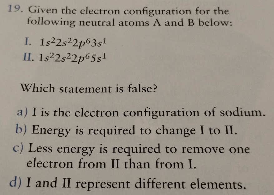 Given the electron configuration for the
following neutral atoms A and B below:
I. 1s^22s^22p^63s^1
II. 1s^22s^22p^65s^1
Which statement is false?
a) I is the electron configuration of sodium.
b) Energy is required to change I to II.
c) Less energy is required to remove one
electron from II than from I.
d) I and II represent different elements.