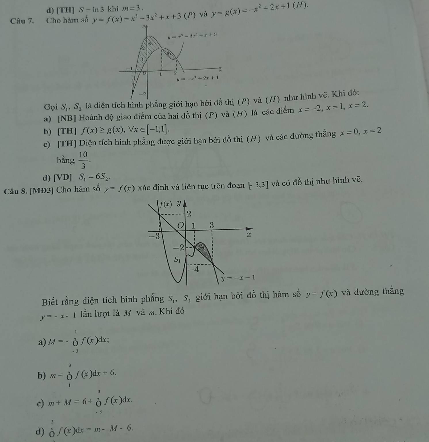 d) [TH] S=ln 3 khi m=3.
Câu 7. Cho hàm số y=f(x)=x^3-3x^2+x+3 (P) và y=g(x)=-x^2+2x+1(H).
Gọi S_1,S_2 là diện tích hình phẳng giới hạn bởi đồ t (P) và (H) như hình vẽ. Khi đó:
a) [NB] Hoành độ giao điểm của hai đồ thị (P) và (H) là các điểm x=-2,x=1,x=2.
b) [TH] f(x)≥ g(x),forall x∈ [-1;1].
c) [TH] Diện tích hình phẳng được giới hạn bởi đồ thị (H) và các đường thắng x=0,x=2
bằng  10/3 .
d) [VD] S_1=6S_2.
Câu 8. [MĐ3] Cho hàm số y=f(x) xác định và liên tục trên đoạn [-3;3] và có đồ thị như hình vẽ.
Biết rằng diện tích hình phắng S_1,S_2 giới hạn bởi đồ thị hàm số y=f(x) và đường thắng
y=-x-1 lần lượt là M và m. Khi đó
a) M=- ò f(x)dx
- 3
b) m=∈tlimits _1^(3f(x)dx+6.
c) m+M=6+beginarray)r 3 0endarray f(x)dx.
3
d) dot 0∈t (x)dx=m-M-6.