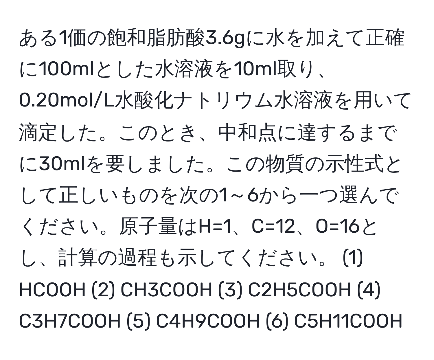 ある1価の飽和脂肪酸3.6gに水を加えて正確に100mlとした水溶液を10ml取り、0.20mol/L水酸化ナトリウム水溶液を用いて滴定した。このとき、中和点に達するまでに30mlを要しました。この物質の示性式として正しいものを次の1～6から一つ選んでください。原子量はH=1、C=12、O=16とし、計算の過程も示してください。 (1) HCOOH (2) CH3COOH (3) C2H5COOH (4) C3H7COOH (5) C4H9COOH (6) C5H11COOH