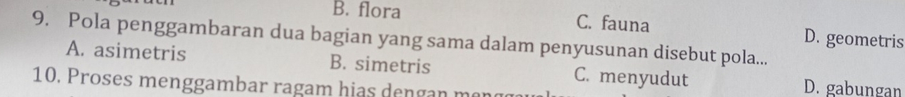 B. flora C. fauna D. geometris
9. Pola penggambaran dua bagian yang sama dalam penyusunan disebut pola...
A. asimetris B. simetris C. menyudut
10. Proses menggambar ragam hias dengan man
D. gabungan