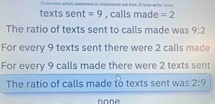 Determine which statement or statements are true. If none write 'none'
texts sent =9 , calls made =2
The ratio of texts sent to calls made was 9:2
For every 9 texts sent there were 2 calls made
For every 9 calls made there were 2 texts sent
The ratio of calls made to texts sent was 2:9
none