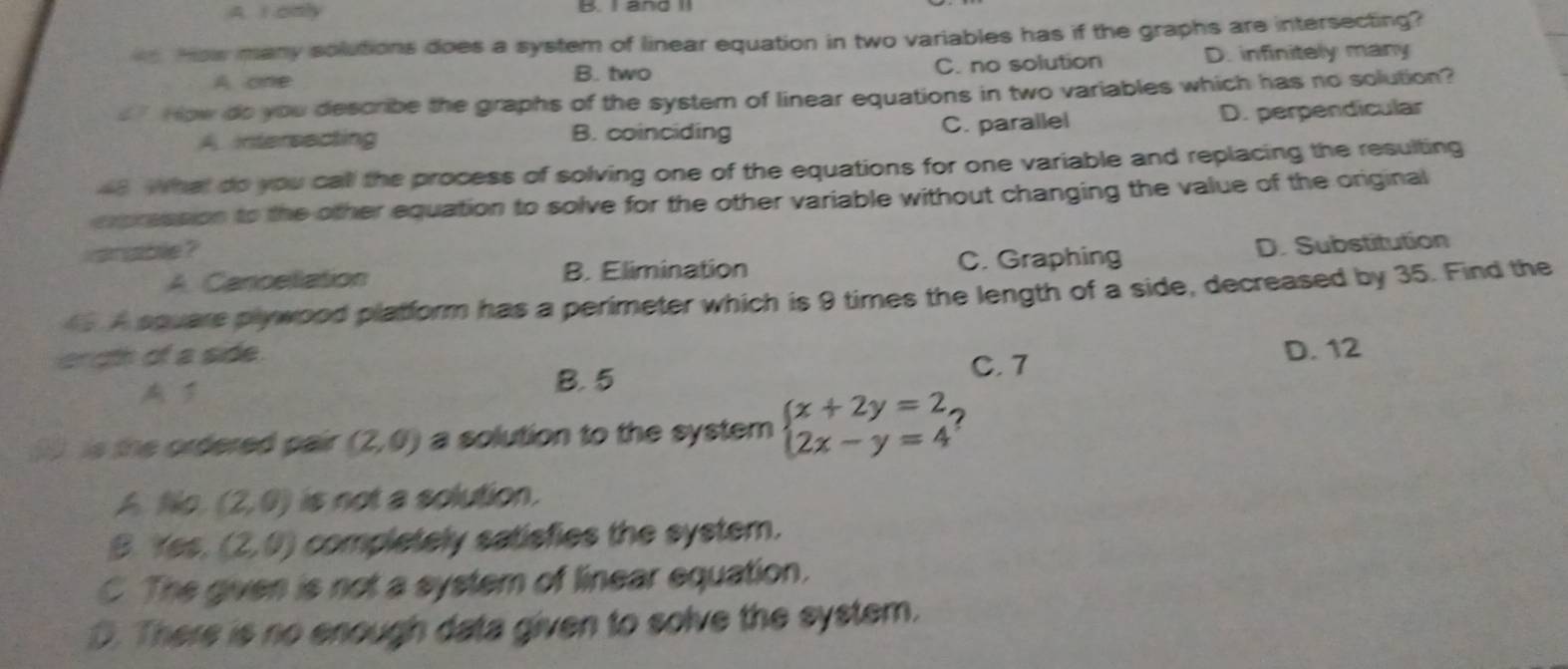 A. I only
How many solutions does a system of linear equation in two variables has if the graphs are intersecting?
A one B. two C. no solution D. infinitely many
How do you describe the graphs of the system of linear equations in two variables which has no solution?
A. intersecting B. coinciding C. parallel D. perpendicular
e. What do you call the process of solving one of the equations for one variable and replacing the resulting
expreasion to the other equation to solve for the other variable without changing the value of the original
vanable ?
A. Cancellation B. Elimination C. Graphing D. Substitution
A square plywood platform has a perimeter which is 9 times the length of a side, decreased by 35. Find the
ergth of a side

B. 5
C. 7 D. 12
is the ordered pair (2,0) a solution to the system beginarrayl x+2y=2, 2x-y=4endarray. 2
A No (2,0) is not a solution.
B. Yes. (2,0) completely satisfies the system.
C. The given is not a system of linear equation.
D. There is no enough data given to solve the system.