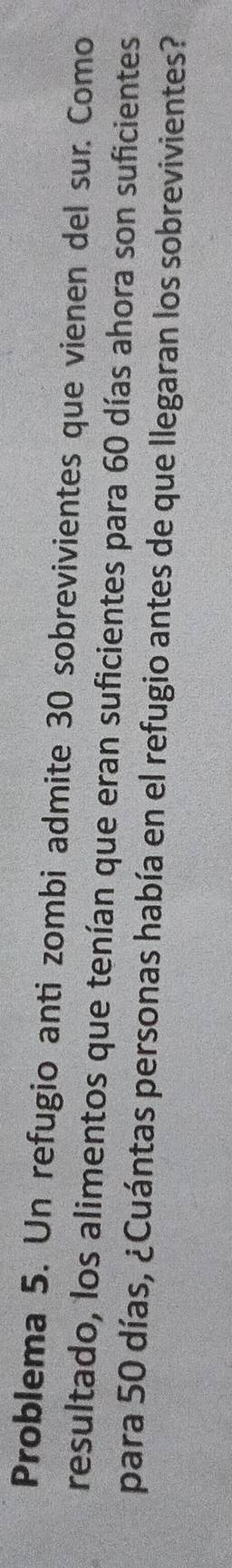 Problema 5. Un refugio anti zombi admite 30 sobrevivientes que vienen del sur. Como 
resultado, los alimentos que tenían que eran suficientes para 60 días ahora son suficientes 
para 50 días, ¿Cuántas personas había en el refugio antes de que llegaran los sobrevivientes?