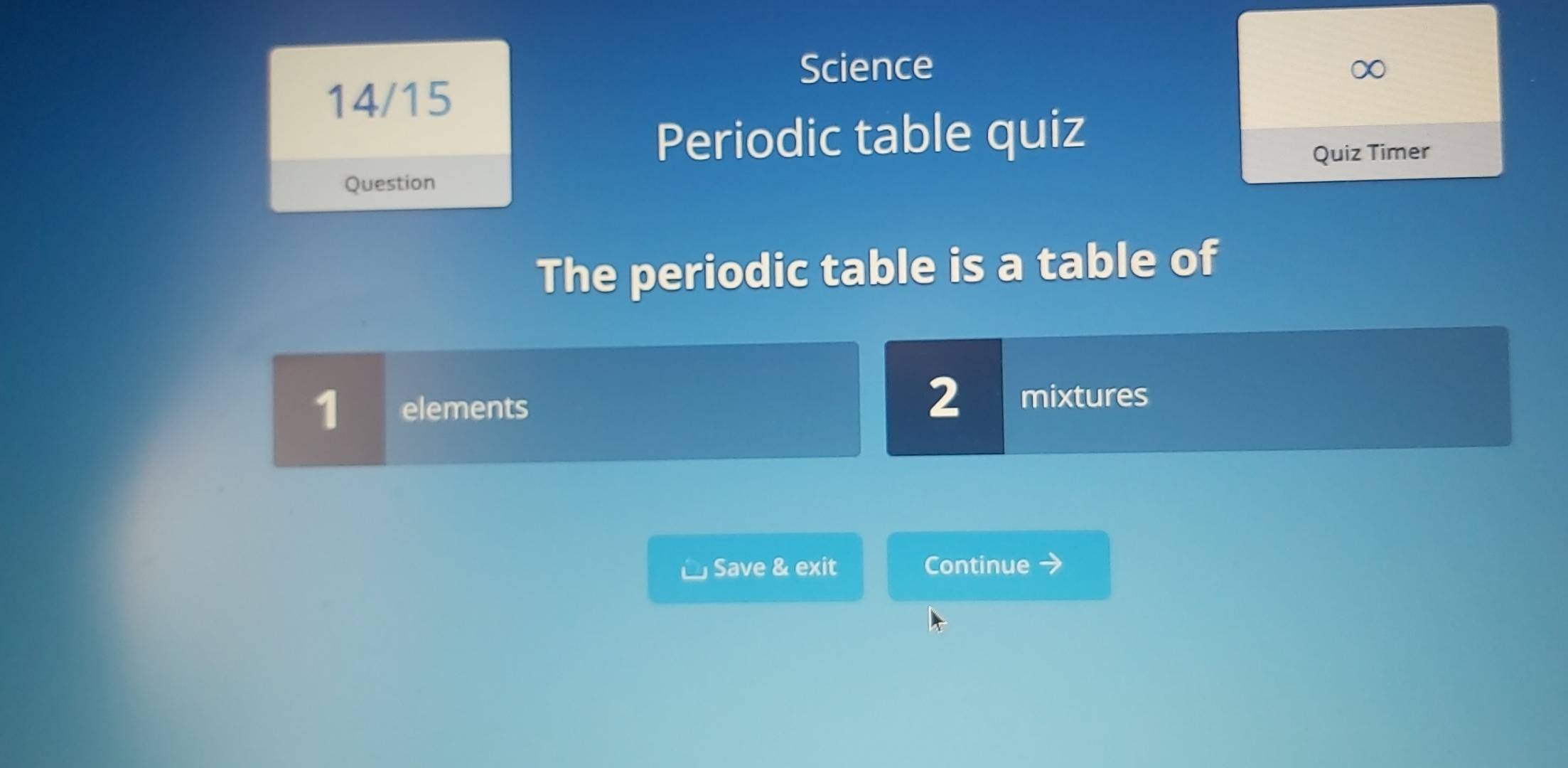 Science 
14/15 
Periodic table quiz 
Quiz Timer 
Question 
The periodic table is a table of
1 elements
2 mixtures 
Save & exit Continue 7