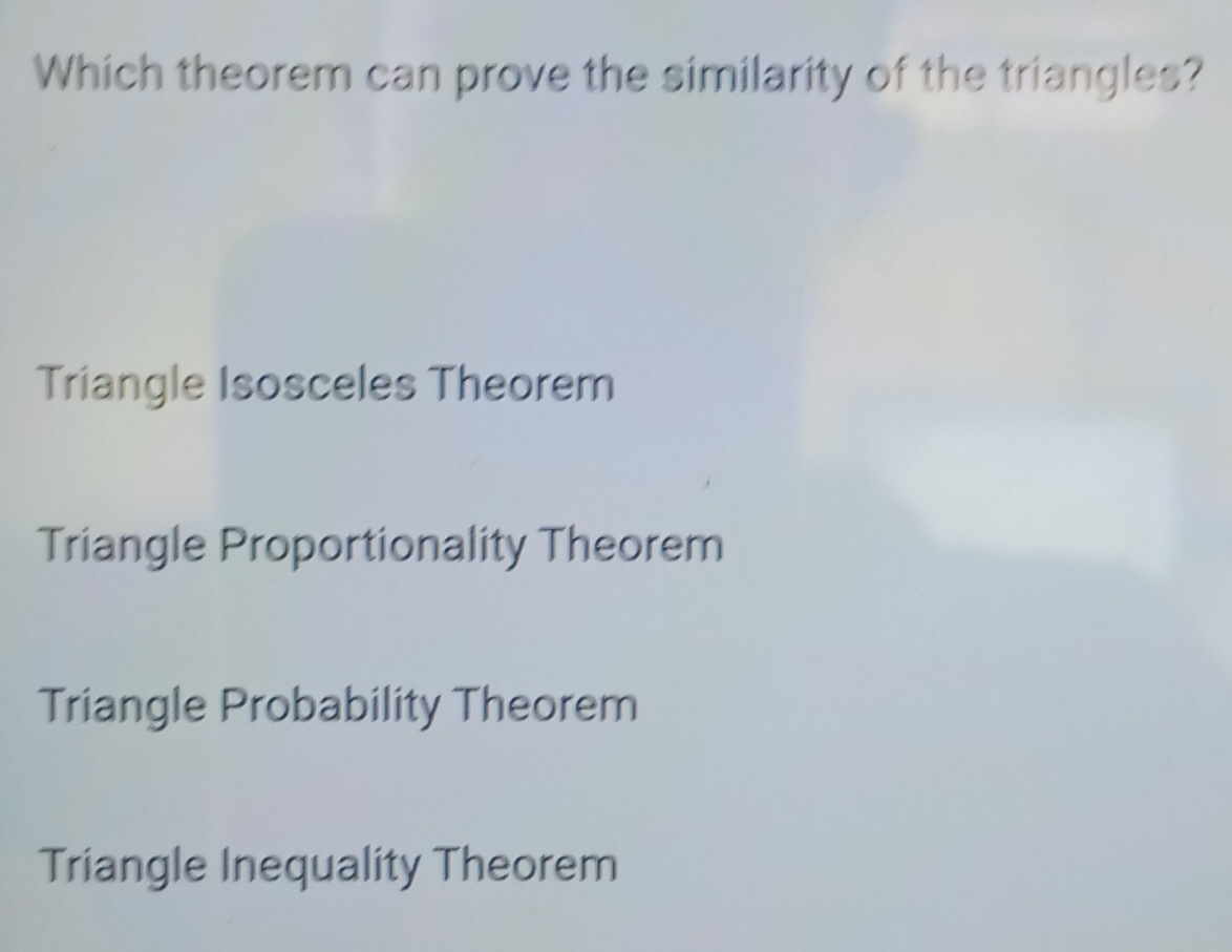 Which theorem can prove the similarity of the triangles?
Triangle Isosceles Theorem
Triangle Proportionality Theorem
Triangle Probability Theorem
Triangle Inequality Theorem