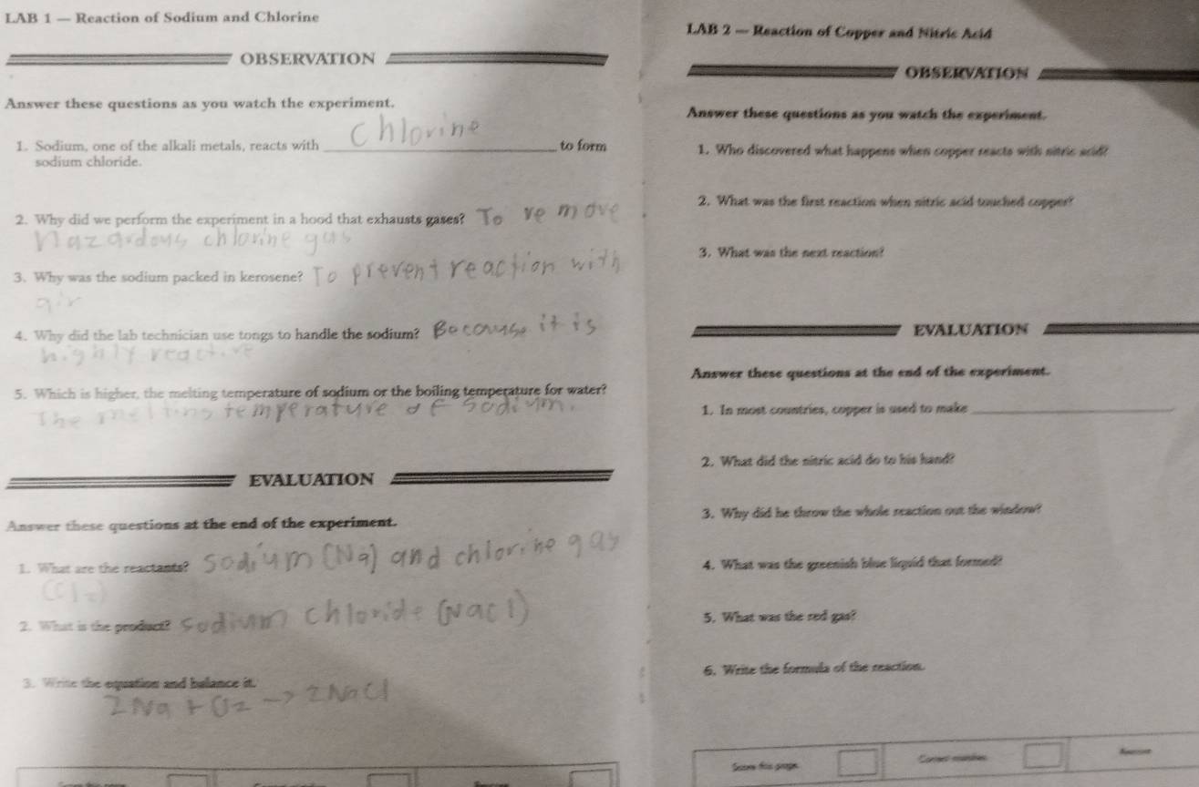 LAB 1 — Reaction of Sodium and Chlorine LAB 2 — Reaction of Copper and Nitric Acid 
OBSERvATIoN 
OBSERVATION 
Answer these questions as you watch the experiment. Answer these questions as you watch the experiment. 
1. Sodium, one of the alkali metals, reacts with _to form 1. Who discovered what happens when copper reacts with sitric acid 
sodium chloride. 
2. What was the first reaction when nitric acid touched copper? 
2. Why did we perform the experiment in a hood that exhausts gases? 
3. What was the next reaction? 
3. Why was the sodium packed in kerosene? 
4. Why did the lab technician use tongs to handle the sodium? EVALUATION 
Answer these questions at the end of the experiment. 
5. Which is higher, the melting temperature of sodium or the boiling temperature for water? 
1. In most countries, copper is used to make_ 
2. What did the nitric acid do to his hand? 
EVALUATION 
Answer these questions at the end of the experiment. 3. Why did he throw the whole reaction out the window! 
1. What are the reactants? 4. What was the greenish blue liquid that formed? 
2. What is the product? 5. What was the red gas? 
3. Write the equation and balance it. 6. Write the formula of the reaction. 
Scor too grage ores manbes