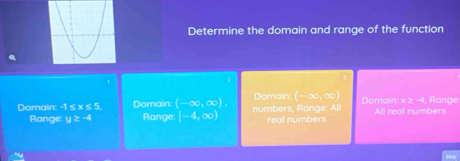 Determine the domain and range of the function
1
2
Domain: (-∈fty ,∈fty ) Domain: x>-4 , Range.
Domain: -1≤ x≤ 5. Domain: (-∈fty ,∈fty ). numbers, Range: All All real numbers
Range: y≥ -4 Range: [-4,∈fty ) real numbers