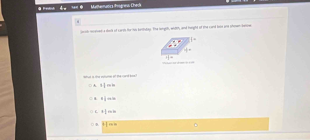 Previous Next Mathematics Progress Check
4
Jacob received a deck of cards for his birthday. The length, width, and height of the card box are shown below.
*Picture not drawn to scole
What is the volume of the card box?
A. 5 5/6 cuin
B. 6 1/6 cuin
C. 8 3/4 culn
D. 6 2/3 culn