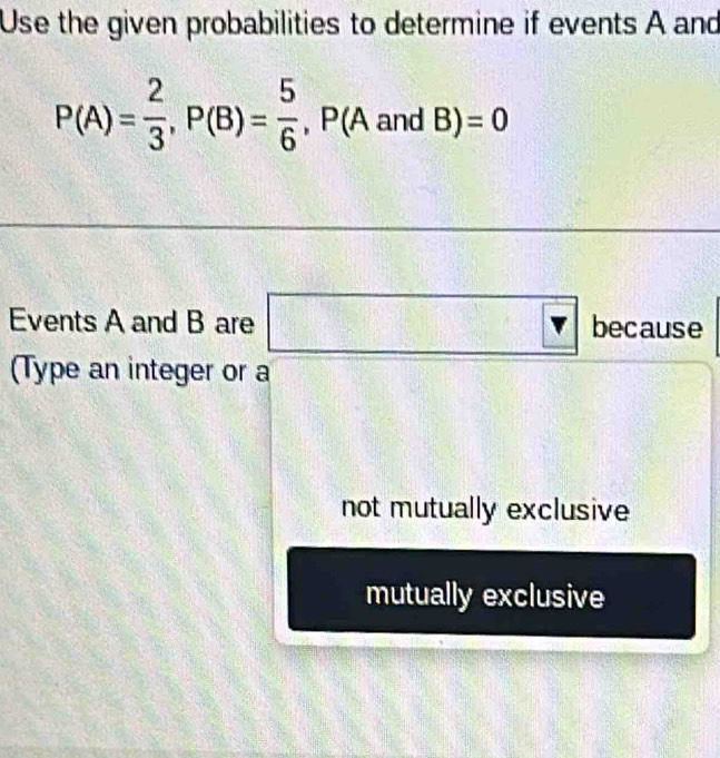 Use the given probabilities to determine if events A and
P(A)= 2/3 , P(B)= 5/6 , P(AandB)=0
Events A and B are □ because 
(Type an integer or a 
not mutually exclusive 
mutually exclusive