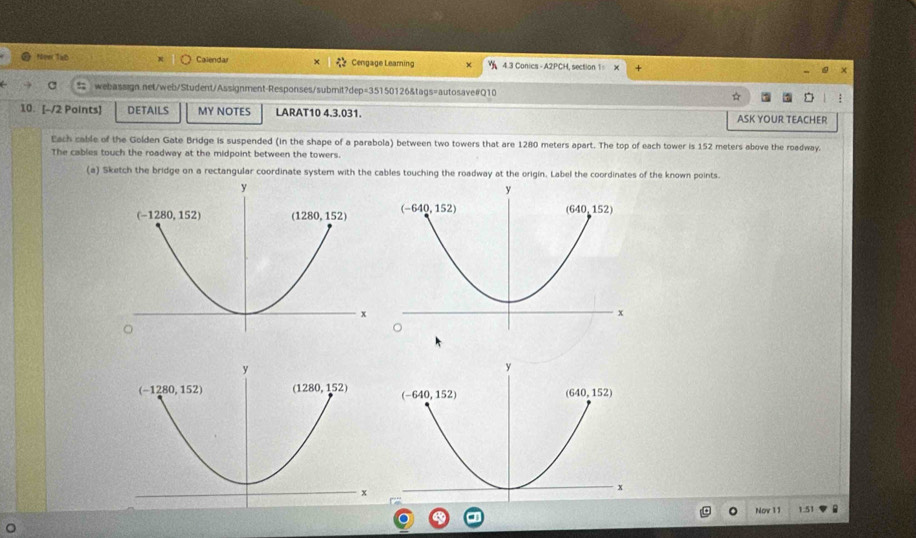 New Tab Calendar Cengage Leaming 4.3 Conics - A2PCH, section 1= X
webassign.net/web/Student/Assignment-Responses/submit?dep=35150126&tags=autosave#Q10
10. [-/2 Points] DETAILS MY NOTES LARAT10 4.3.031. ASK YOUR TEACHER
Each cable of the Golden Gate Bridge is suspended (in the shape of a parabola) between two towers that are 1280 meters apart. The top of each tower is 152 meters above the roadway.
The cables touch the roadway at the midpoint between the towers.
(a) Sketch the bridge on a rectangular coordinate system with the cables touching the roadway at the origin. Label the coordinates of the known points.
Nov 11 1.51