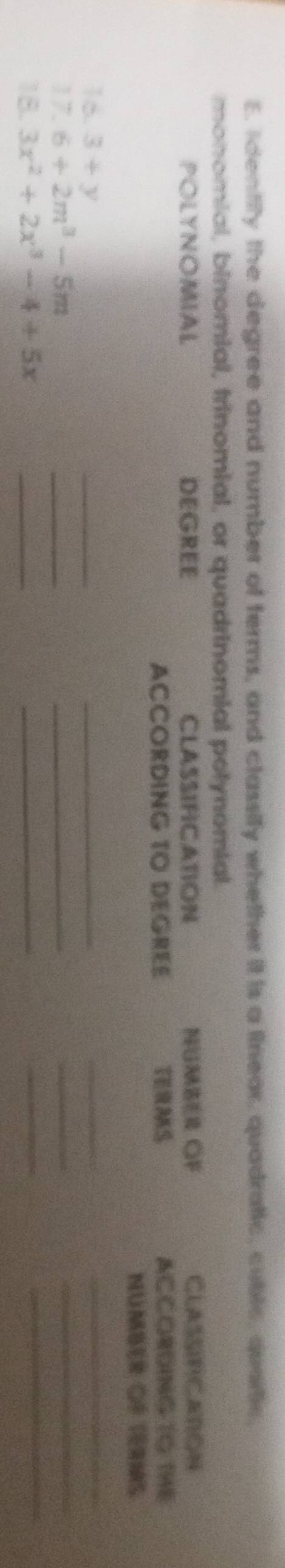 Identity the degree and number of terms, and classify whether it is a linear, quadratic, cublc, quartic, 
monomial, binomial, trinomial, or quadrinomial potynomial. 
POLYNOMIAL DEGREE CLASSIFICATION NGMBER GF ClASSFCAton 
ACCORDING TO DEGREE TERMS ACCORDING TG THE 
Mumber Cé téras 
16. 3+y
_ 
_ 
_ 
_ 
17. 6+2m^3-5m
_ 
_ 
_ 
_ 
18. 3x^2+2x^3-4+5x _ 
_ 
_ 
_
