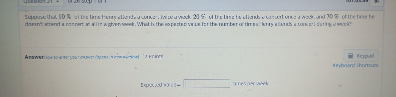 of 26 Step 1 of 1 
Suppose that 10 % of the time Henry attends a concert twice a week, 20 % of the time he attends a concert once a week, and 70 % of the time he 
doesn't attend a concert at all in a given week. What is the expected value for the number of times Henry attends a concert during a week? 
AnswerHow to enter your answer (opens in new window) “2 Points Keypad 
Keyboard Shortcuts 
Expected Value =□ times per week