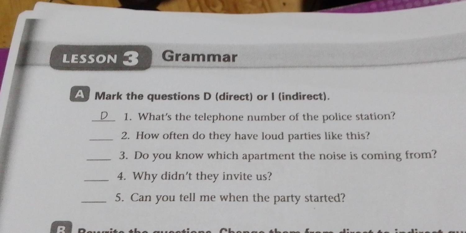 LESSON 3 Grammar 
A Mark the questions D (direct) or I (indirect). 
_1. What's the telephone number of the police station? 
_2. How often do they have loud parties like this? 
_3. Do you know which apartment the noise is coming from? 
_4. Why didn't they invite us? 
_5. Can you tell me when the party started?