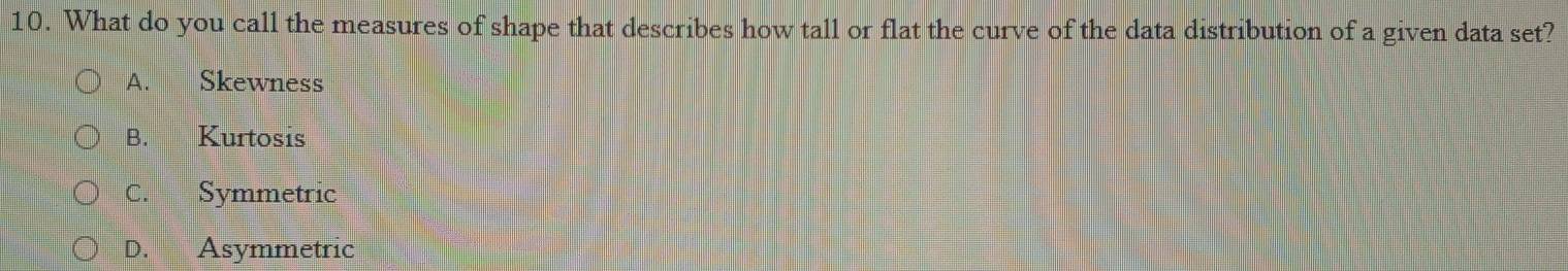 What do you call the measures of shape that describes how tall or flat the curve of the data distribution of a given data set?
A. Skewness
B. Kurtosis
C. Symmetric
D. Asymmetric