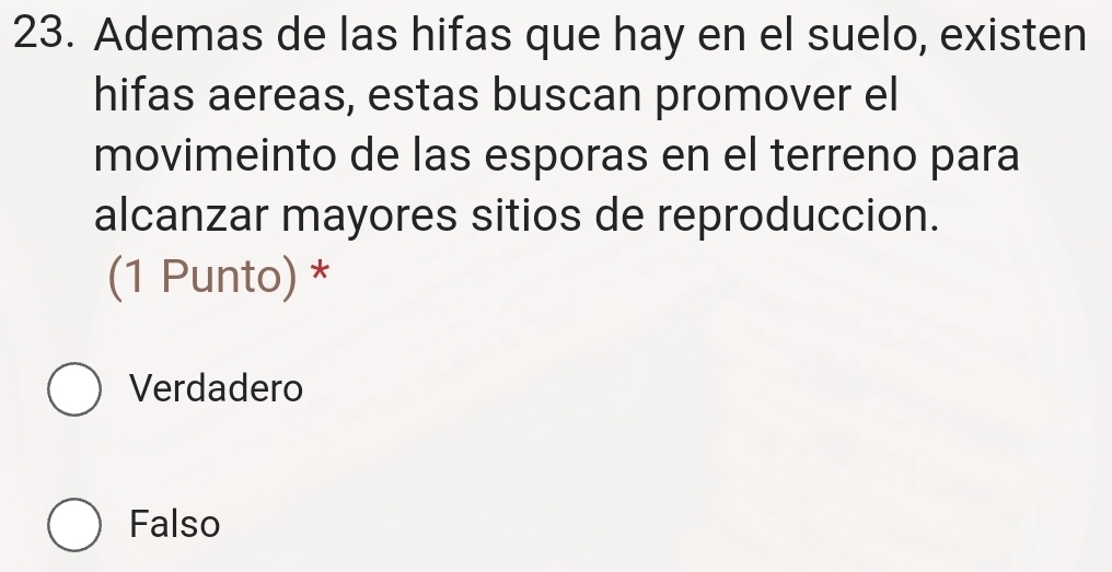 Ademas de las hifas que hay en el suelo, existen
hifas aereas, estas buscan promover el
movimeinto de las esporas en el terreno para
alcanzar mayores sitios de reproduccion.
(1 Punto) *
Verdadero
Falso