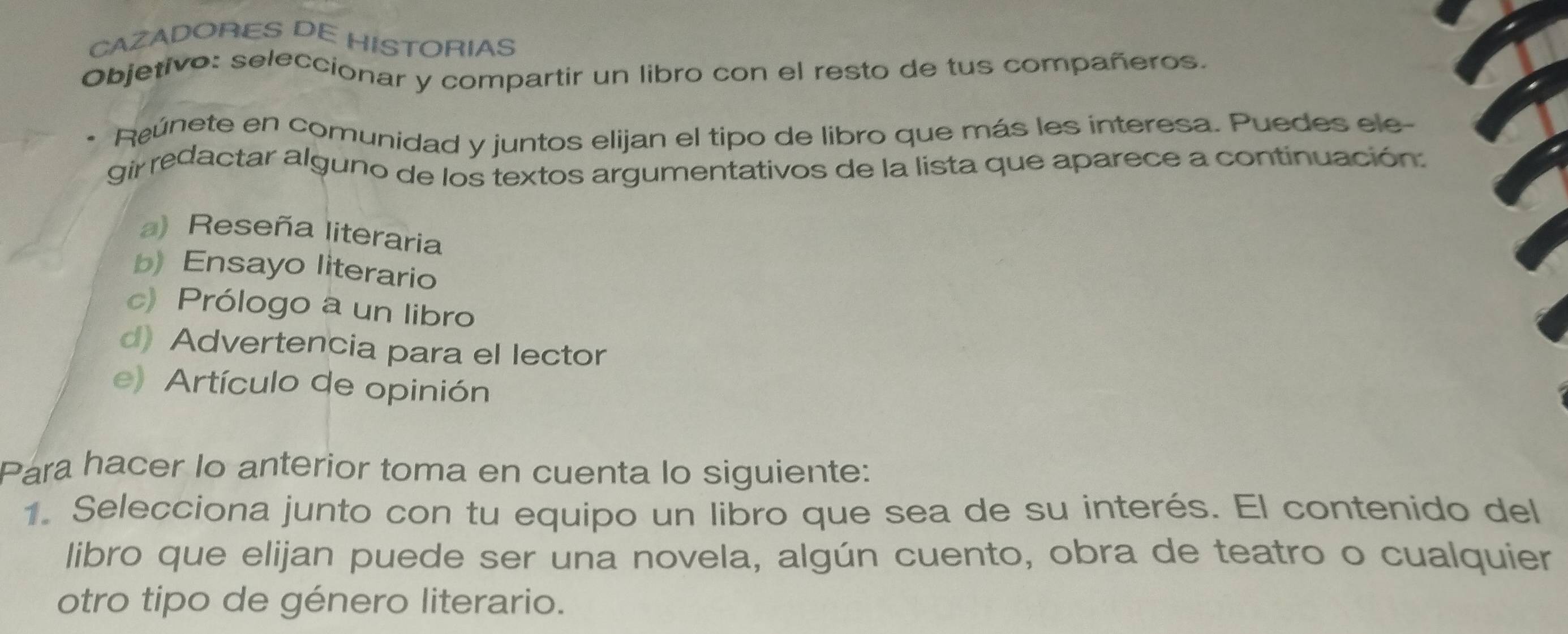 CAZADORES DE HISTORIAS
Objetivo: seleccionar y compartir un libro con el resto de tus compañeros.
Reúnete en comunidad y juntos elijan el tipo de libro que más les interesa. Puedes ele-
gir redactar alguno de los textos argumentativos de la lista que aparece a continuación:
a) Reseña literaria
b) Ensayo literario
c) Prólogo a un libro
d) Advertencia para el lector
e) Artículo de opinión
Para hacer lo anterior toma en cuenta lo siguiente:
1. Selecciona junto con tu equipo un libro que sea de su interés. El contenido del
libro que elijan puede ser una novela, algún cuento, obra de teatro o cualquier
otro tipo de género literario.