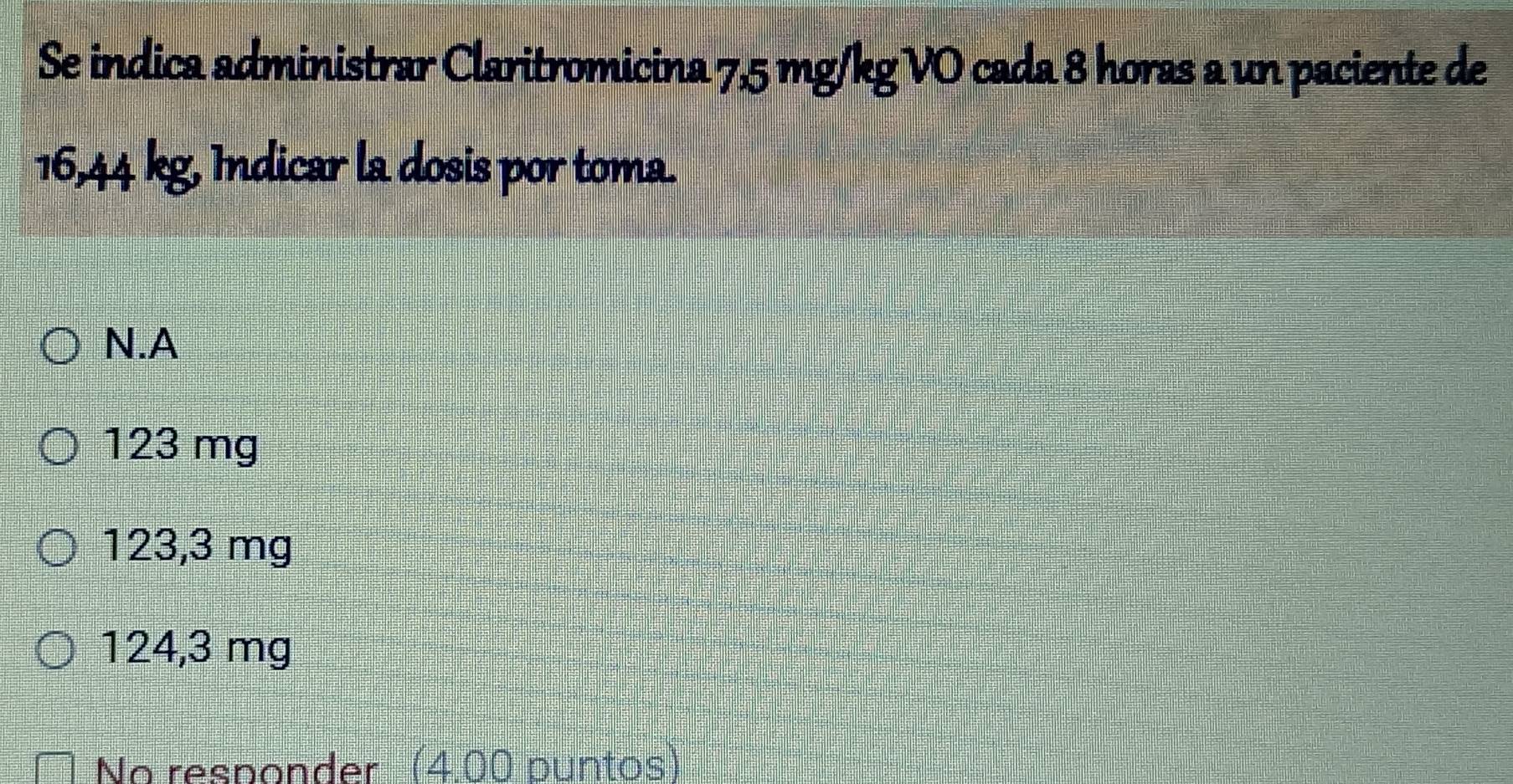 Se indica administrar Claritromicina 7,5 mg/kg VO cada 8 horas a un paciente de
16,44 kg, Indicar la dosis por toma.
N.A
123 mg
123,3 mg
124,3 mg
No responder (4.00 puntos)