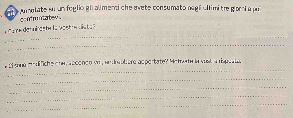 > Annotate su un foglio gli alimenti che avete consumato negli ultimi tre giorni e poi 
confrontatevi. 
_ 
Come definireste la vostra dieta? 
_ 
_ 
Ci sono modifiche che, secondo voi, andrebbero apportate? Motivate la vostra risposta. 
_ 
_ 
_ 
_