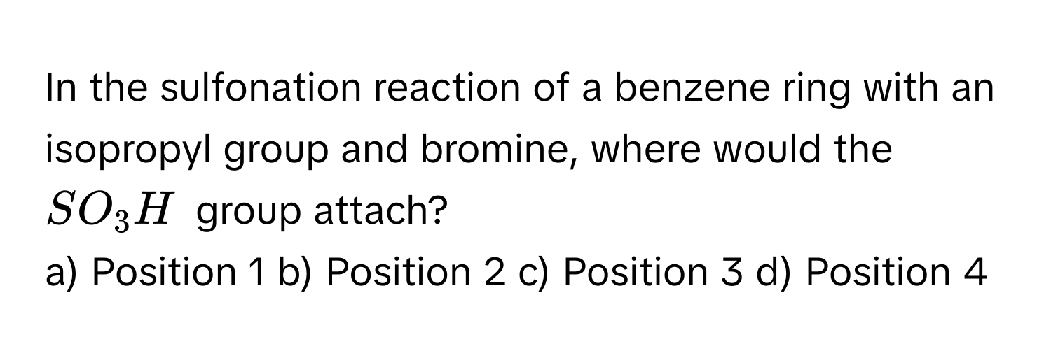 In the sulfonation reaction of a benzene ring with an isopropyl group and bromine, where would the $SO_3H$ group attach?

a) Position 1 b) Position 2 c) Position 3 d) Position 4