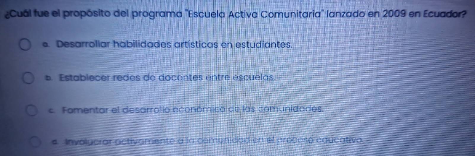 ¿Cuál fue el propósito del programa "Escuela Activa Comunitaria" lanzado en 2009 en Ecuador?. Desarrollar habilidades artísticas en estudiantes.
b. Establecer redes de docentes entre escuelas.
c. Fomentar el desarrollo económico de las comunidades.
s Involucrar activamente a la comunidad en el proceso educativo.