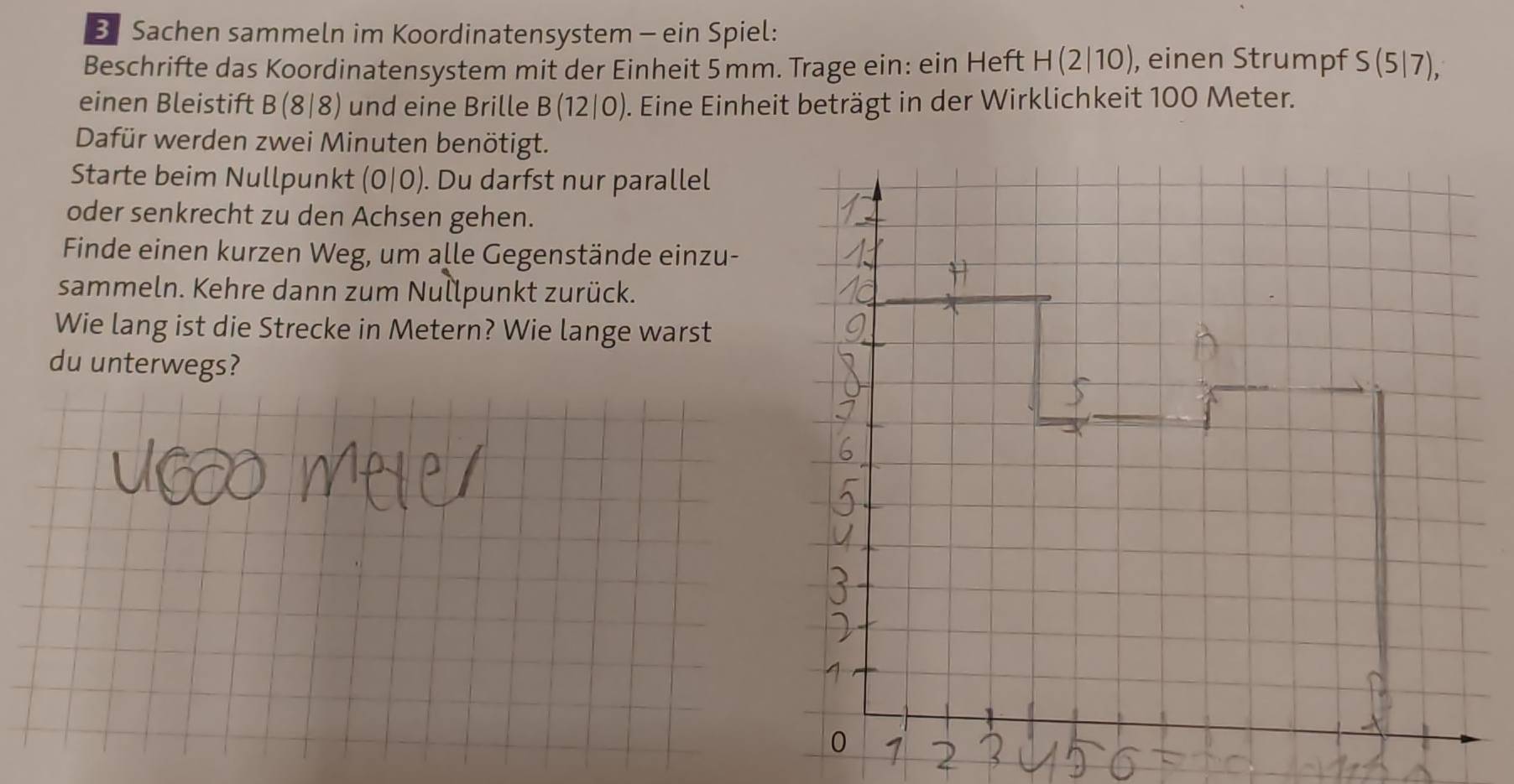 Sachen sammeln im Koordinatensystem - ein Spiel: 
Beschrifte das Koordinatensystem mit der Einheit 5 mm. Trage ein: ein Heft H(2|10) , einen Strumpf S(5|7), 
einen Bleistift B(8|8) und eine Brille B(12|0) ). Eine Einheit beträgt in der Wirklichkeit 100 Meter. 
Dafür werden zwei Minuten benötigt. 
Starte beim Nullpunkt (0|0). Du darfst nur parallel 
oder senkrecht zu den Achsen gehen. 
Finde einen kurzen Weg, um alle Gegenstände einzu- 
sammeln. Kehre dann zum Nullpunkt zurück. 
Wie lang ist die Strecke in Metern? Wie lange warst 
du unterwegs?