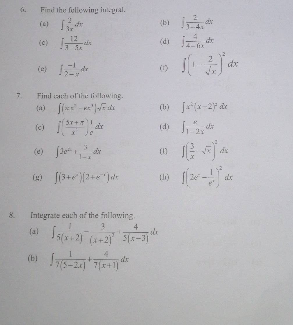 Find the following integral. 
(a) ∈t  2/3x dx (b) ∈t  2/3-4x dx
(c) ∈t  12/3-5x dx (d) ∈t  4/4-6x dx
(e) ∈t  (-1)/2-x dx (f) ∈t (1- 2/sqrt(x) )^2dx
7. Find each of the following. 
(a) ∈t (π x^2-ex^3)sqrt(x)dx (b) ∈t x^2(x-2)^2dx
(c) ∈t ( (5x+π )/x^3 ) 1/e dx (d) ∈t  e/1-2x dx
(e) ∈t 3e^(2x)+ 3/1-x dx (f) ∈t ( 3/x -sqrt(x))^2dx
(g) ∈t (3+e^x)(2+e^(-x))dx (h) ∈t (2e^x- 1/e^x )^2dx
8. Integrate each of the following. 
(a) ∈t  1/5(x+2) -frac 3(x+2)^2+ 4/5(x-3) dx
(b) ∈t  1/7(5-2x) + 4/7(x+1) dx