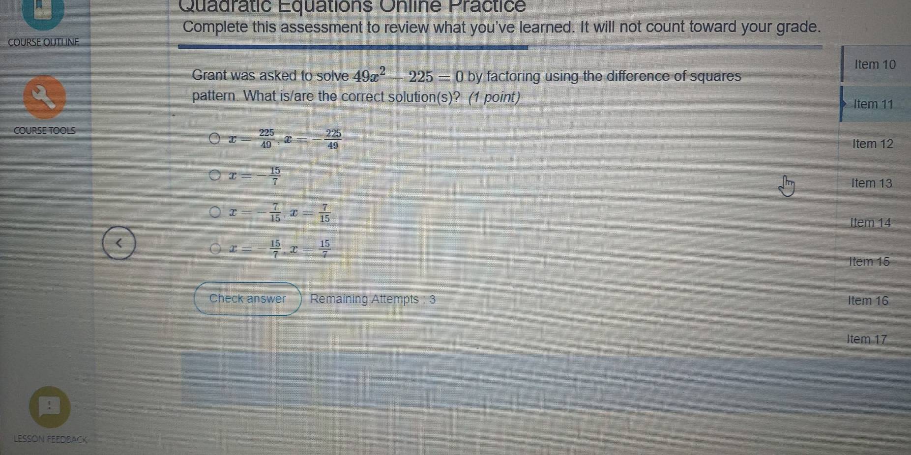 Quadratic Equations Online Practice
Complete this assessment to review what you've learned. It will not count toward your grade.
COURSE OUTLINE
0
Grant was asked to solve 49x^2-225=0 by factoring using the difference of squares
pattern. What is/are the correct solution(s)? (1 point)
COURSE TOOLS
x= 225/49 , x=- 225/49 
2
x=- 15/7 
x=- 7/15 , x= 7/15 
x=- 15/7 , x= 15/7 
Check answer Remaining Attempts : 3 
LESSON FEEDBACK