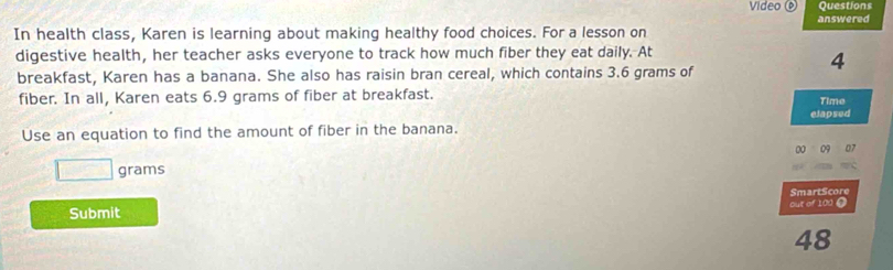 Video Questions 
answered 
In health class, Karen is learning about making healthy food choices. For a lesson on 
digestive health, her teacher asks everyone to track how much fiber they eat daily. At
4
breakfast, Karen has a banana. She also has raisin bran cereal, which contains 3.6 grams of 
fiber. In all, Karen eats 6.9 grams of fiber at breakfast. Time 
elapsed 
Use an equation to find the amount of fiber in the banana. 
00 09 07
□ grams
SmartScore 
Submit out of 100 0
48