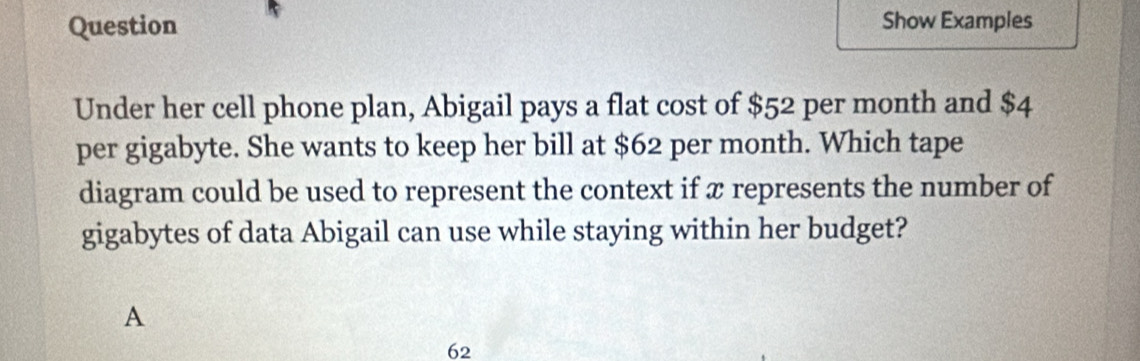 Question Show Examples
Under her cell phone plan, Abigail pays a flat cost of $52 per month and $4
per gigabyte. She wants to keep her bill at $62 per month. Which tape
diagram could be used to represent the context if x represents the number of
gigabytes of data Abigail can use while staying within her budget?
A
62