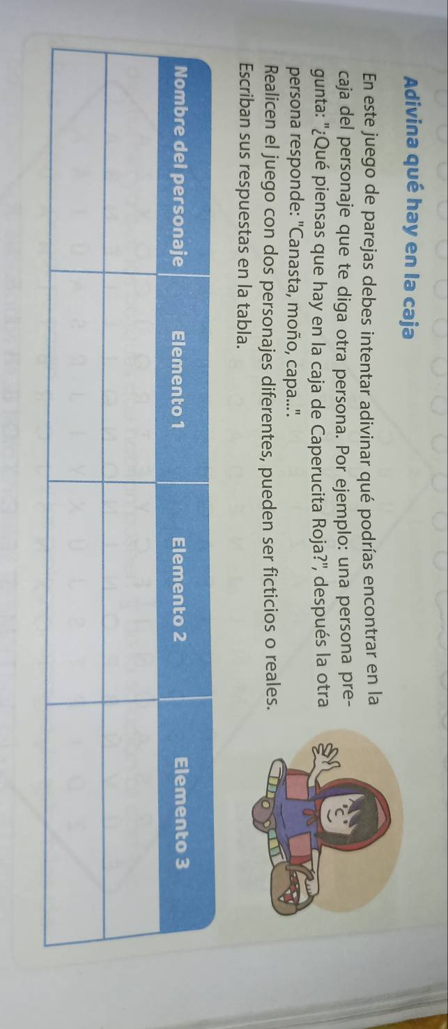 Adivina qué hay en la caja 
En este juego de parejas debes intentar adivinar qué podrías encontrar en la 
caja del personaje que te diga otra persona. Por ejemplo: una persona pre- 
gunta: ''¿Qué piensas que hay en la caja de Caperucita Roja?'', después la otra 
persona responde: "Canasta, moño, capa..'. 
Realicen el juego con dos personajes diferentes, pueden ser ficticios o reales. 
Escriban sus respuestas en la tabla.