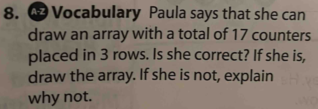 ⑫ Vocabulary Paula says that she can 
draw an array with a total of 17 counters 
placed in 3 rows. Is she correct? If she is, 
draw the array. If she is not, explain 
why not.