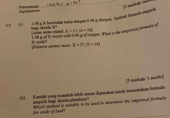 Penerangan: 
_[2 markah/ md 
Explanation 
(c) (i) 1.08 g X bertindak balas dengan 0.96 g oksigen. Apakah formula empirik 
bagi oksida X? 
[Jisim atom relatif: X=27, O=[6]
1.08 g of X reacts 
gen. What is the empirical formula of
X oxide? 
[Relative atomic mass: X=27, O=16]
[3 markah/ 3 marks] 
(ii) Kaedah yang manakah lebih sesuai digunakan untuk menentukan formula 
empirik bagi oksida plumbum? 
Which method is suitable to be used to determine the empirical formula 
_ 
for oxide of lead?