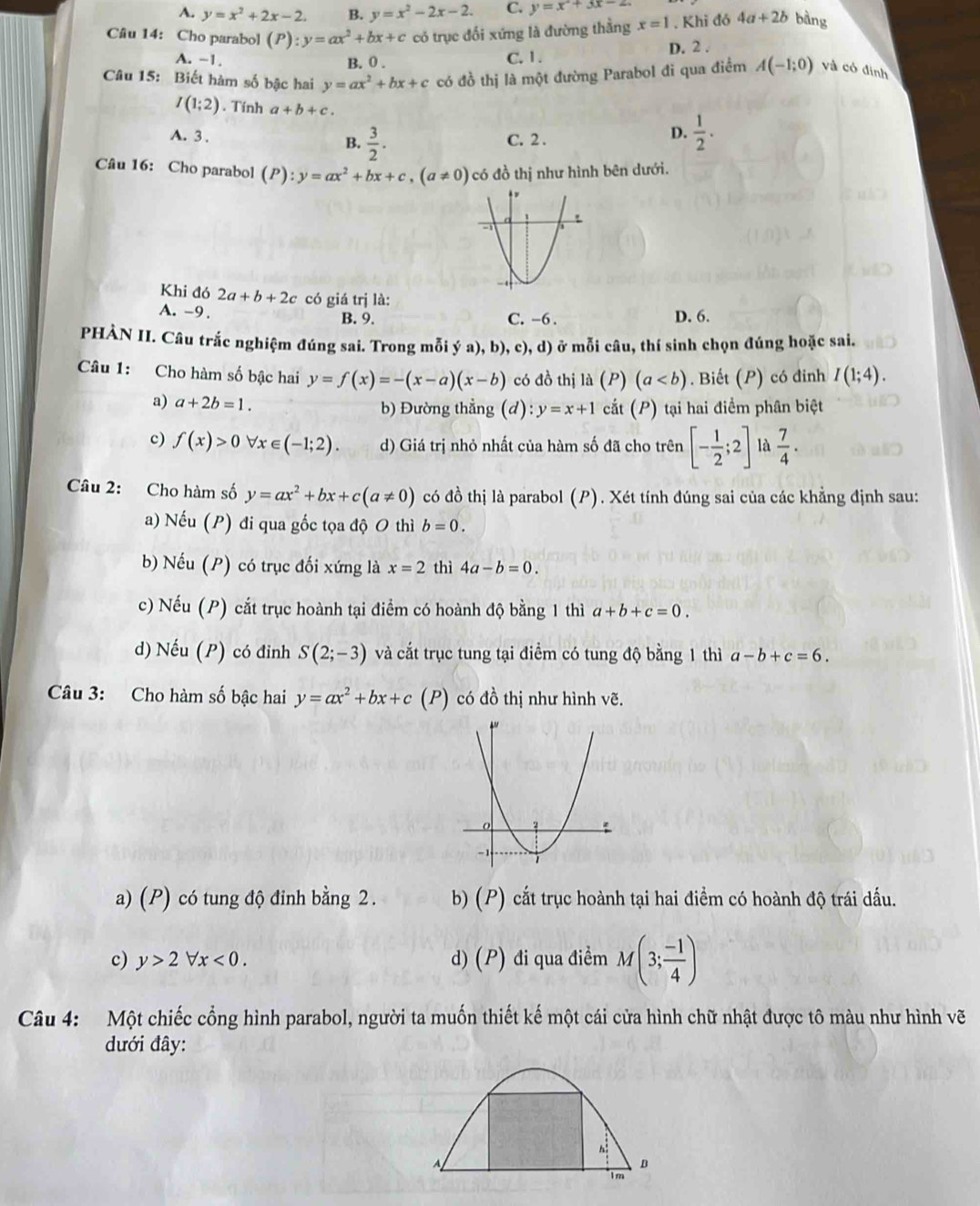 A. y=x^2+2x-2. B. y=x^2-2x-2. C. y=x^2+3x-2
Câu 14: Cho parabol (P):y=ax^2+bx+c có trục đối xứng là đường thằng x=1. Khi đó 4a+2b bàng
A. ~1. B. 0 . C. 1 . D. 2 .
Câu 15: Biết hàm số bậc hai y=ax^2+bx+c có đồ thị là một đường Parabol đi qua điểm A(-1;0) và có định
I(1;2). Tính a+b+c.
A. 3 . B.  3/2 . C. 2 .
D.  1/2 .
Câu 16: Cho parabol (P):y=ax^2+bx+c,(a!= 0) có đồ thị như hình bên dưới.
Khi đó 2a+b+2c có giá trị là:
A. -9 . B. 9. C. -6 . D. 6.
PHẢN II. Câu trắc nghiệm đúng sai. Trong mỗi ý a), b), c), d) ở mỗi câu, thí sinh chọn đúng hoặc sai.
Câu 1: Cho hàm số bậc hai y=f(x)=-(x-a)(x-b) có đồ thị là (P) (a. Biết (P) có đinh I(1;4).
a) a+2b=1. b) Đường thẳng (d) ):y=x+1 cắt (P) tại hai điểm phân biệt
c) f(x)>0 x∈ (-1;2). d) Giá trị nhỏ nhất của hàm số đã cho trên [- 1/2 ;2] là  7/4 .
Câu 2: Cho hàm số y=ax^2+bx+c(a!= 0) có đồ thị là parabol (P). Xét tính đúng sai của các khẳng định sau:
a) Nếu (P) đi qua gốc tọa độ O thì b=0.
b) Nếu (P) có trục đối xứng là x=2 thì 4a-b=0.
c) Nếu (P) cắt trục hoành tại điểm có hoành độ bằng 1 thì a+b+c=0.
d) Nếu (P) có đinh S(2;-3) và cắt trục tung tại điểm có tung độ bằng 1 thì a-b+c=6.
Câu 3: Cho hàm số bậc hai y=ax^2+bx+c(P) có đồ thị như hình vẽ.
a) (P) có tung độ đinh bằng 2. b) (P) cắt trục hoành tại hai điểm có hoành độ trái dấu.
c) y>2forall x<0. d) (P) đi qua điểm M(3; (-1)/4 )
Câu 4: Một chiếc cổng hình parabol, người ta muốn thiết kế một cái cửa hình chữ nhật được tô màu như hình vẽ
đưới đây:
h:
A
Im