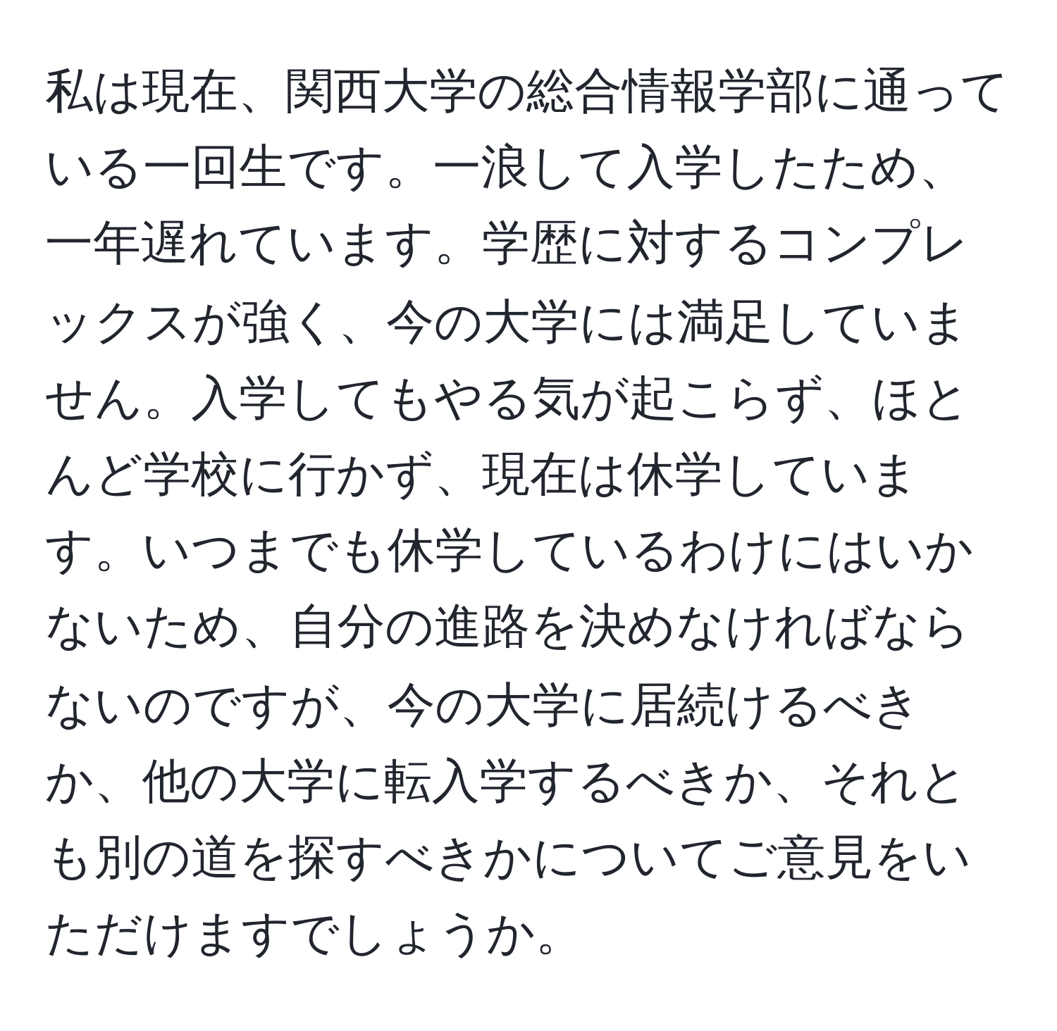 私は現在、関西大学の総合情報学部に通っている一回生です。一浪して入学したため、一年遅れています。学歴に対するコンプレックスが強く、今の大学には満足していません。入学してもやる気が起こらず、ほとんど学校に行かず、現在は休学しています。いつまでも休学しているわけにはいかないため、自分の進路を決めなければならないのですが、今の大学に居続けるべきか、他の大学に転入学するべきか、それとも別の道を探すべきかについてご意見をいただけますでしょうか。