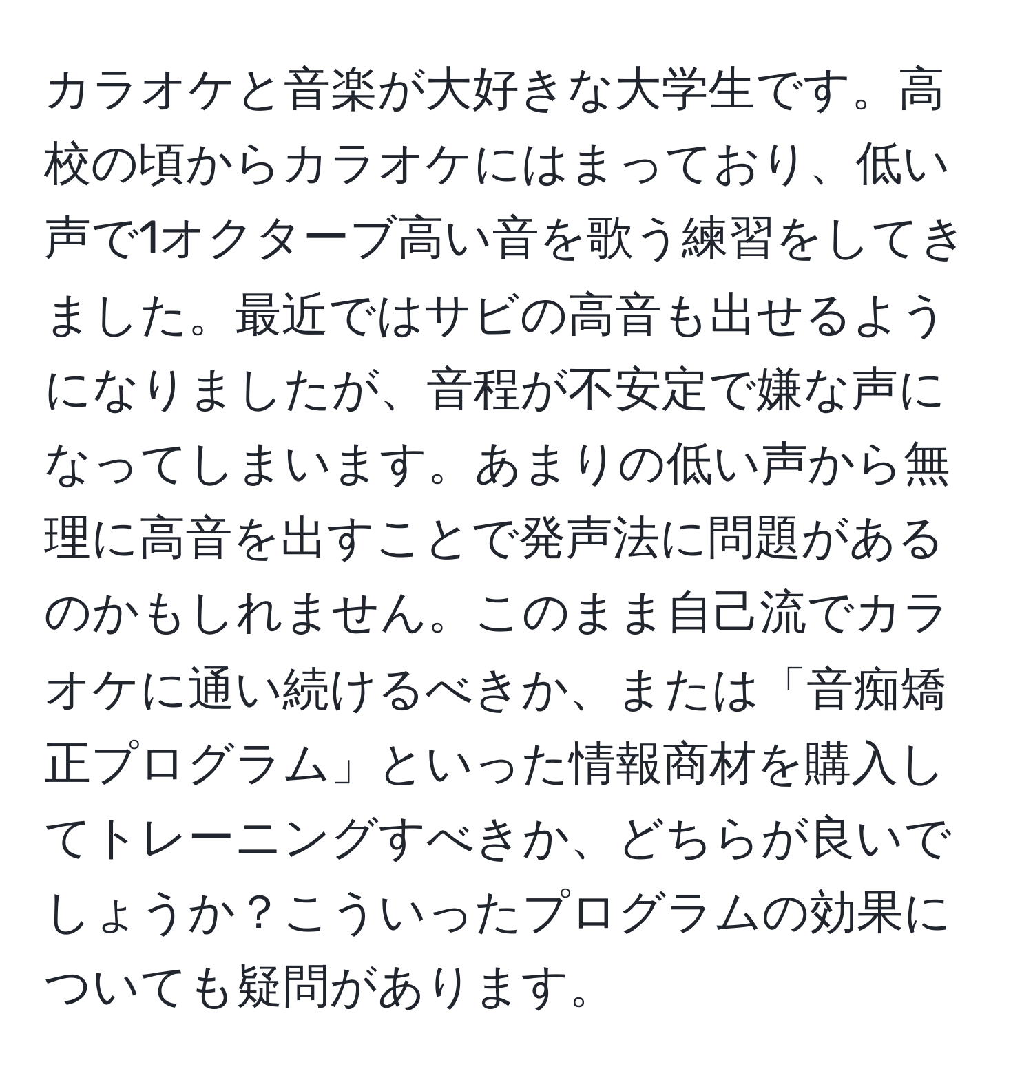 カラオケと音楽が大好きな大学生です。高校の頃からカラオケにはまっており、低い声で1オクターブ高い音を歌う練習をしてきました。最近ではサビの高音も出せるようになりましたが、音程が不安定で嫌な声になってしまいます。あまりの低い声から無理に高音を出すことで発声法に問題があるのかもしれません。このまま自己流でカラオケに通い続けるべきか、または「音痴矯正プログラム」といった情報商材を購入してトレーニングすべきか、どちらが良いでしょうか？こういったプログラムの効果についても疑問があります。