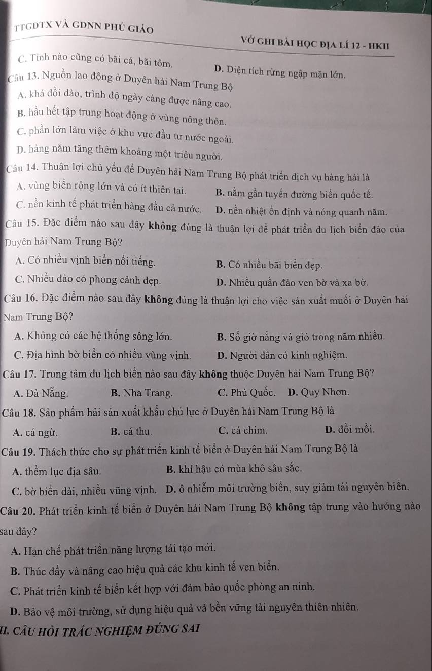 ttgdtx và gdnn phú giáo
Vở ghI bài học địa lí 12 - hKIi
C. Tỉnh nào cũng có bãi cá, bãi tôm. D. Diện tích rừng ngập mặn lớn.
Câu 13. Nguồn lao động ở Duyên hải Nam Trung Bộ
A. khá dồi dào, trình độ ngày càng được nâng cao.
B. hầu hết tập trung hoạt động ở vùng nông thôn.
C. phần lớn làm việc ở khu vực đầu tư nước ngoài.
D. hàng năm tăng thêm khoảng một triệu người.
Câu 14. Thuận lợi chủ yếu đề Duyên hải Nam Trung Bộ phát triển dịch vụ hàng hải là
A. vùng biển rộng lớn và có ít thiên tai. B. nằm gần tuyến đường biển quốc tế.
C. nền kinh tế phát triển hàng đầu cả nước. D. nền nhiệt ổn định và nóng quanh năm.
Câu 15. Đặc điểm nào sau đây không đúng là thuận lợi để phát triển du lịch biển đảo của
Duyên hải Nam Trung Bộ?
A. Có nhiều vịnh biển nổi tiếng. B. Có nhiều bãi biển đẹp.
C. Nhiều đảo có phong cảnh đẹp. D. Nhiều quần đảo ven bờ và xa bờ.
Câu 16. Đặc điểm nào sau đây không đúng là thuận lợi cho việc sản xuất muối ở Duyên hải
Nam Trung Bộ?
A. Không có các hệ thống sông lớn. B. Số giờ nắng và gió trong năm nhiều.
C. Địa hình bờ biển có nhiều vùng vịnh. D. Người dân có kinh nghiệm.
Câu 17. Trung tâm du lịch biển nào sau đây không thuộc Duyên hải Nam Trung Bộ?
A. Đà Nẵng. B. Nha Trang. C. Phú Quốc. D. Quy Nhơn.
Câu 18. Sản phẩm hải sản xuất khẩu chủ lực ở Duyên hải Nam Trung Bộ là
A. cá ngừ. B. cá thu. C. cá chim. D. đồi mồi.
Câu 19. Thách thức cho sự phát triển kinh tế biển ở Duyên hải Nam Trung Bộ là
A. thềm lục địa sâu. B. khí hậu có mùa khô sâu sắc.
C. bờ biển dài, nhiều vũng vịnh. D. ô nhiễm môi trường biển, suy giảm tài nguyên biển.
Câu 20. Phát triển kinh tế biển ở Duyên hải Nam Trung Bộ không tập trung vào hướng nào
sau đây?
A. Hạn chế phát triển năng lượng tái tạo mới.
B. Thúc đầy và nâng cao hiệu quả các khu kinh tế ven biển.
C. Phát triển kinh tế biển kết hợp với đảm bảo quốc phòng an ninh.
D. Bảo vệ môi trường, sử dụng hiệu quả và bền vững tài nguyên thiên nhiên.
II. câU Hỏi trÁC nGHIệM đÚNG sAi