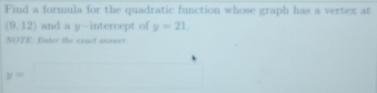 Find a formula for the quadratic function whose graph has a vertex at
(9,12) and a y-intercept of y=21
NOTE. Enter the exact answer.
y=□