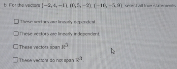 For the vectors (-2,4,-1),(0,5,-2), (-10,-5,9) select all true statements.
These vectors are linearly dependent
These vectors are linearly independent.
These vectors span R^3
These vectors do not span R^3