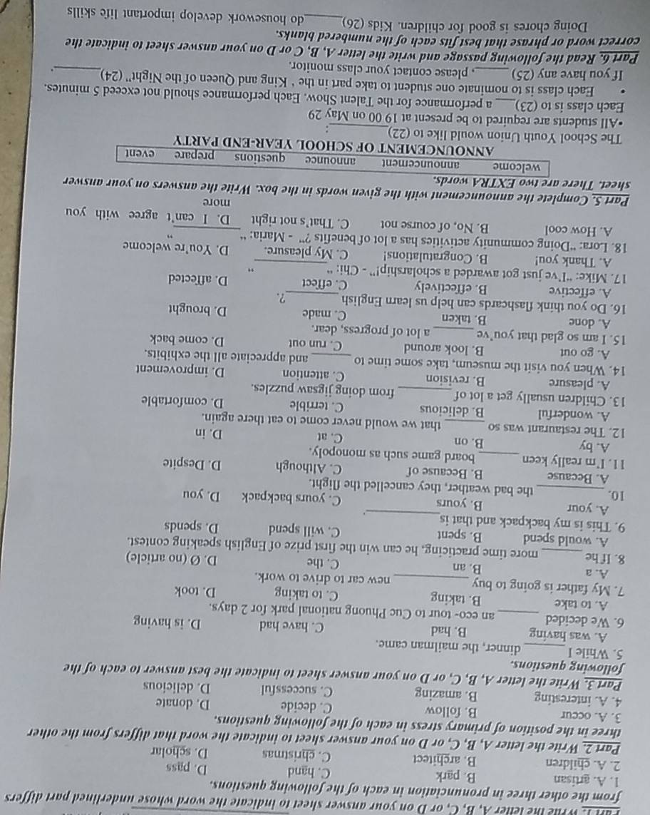 FINL, Wrile the leller A, B, C, or D on your answer sheet to indicate the word whose underlined part differs
from the other three in pronunciation in each of the following questions.
1. A. artisan B. park C. hand D. pass
2. A. children B. architect C. christmas D. scholar
Part 2. Write the letter A, B, C, or D on your answer sheet to indicate the word that differs from the other
three in the position of primary stress in each of the following questions.
3. A. occur B. follow C. decide D. donate
4. A. interesting B. amazing C. successful D. delicious
Part 3. Write the letter A, B, C, or D on your answer sheet to indicate the best answer to each of the
following questions.
5. While I _dinner, the mailman came.
A. was having B. had C. have had D. is having
6. We decided _an eco- tour to Cuc Phuong national park for 2 days.
A. to take B. taking C. to taking D. took
7. My father is going to buy _new car to drive to work.
B. an
C. the
A. a D. Ø (no article)
8. If he_ more time practicing, he can win the first prize of English speaking contest.
_
A. would spend B. spent C. will spend D. spends
9. This is my backpack and that is
.
A. your B. yours C. yours backpack
10. D. you
_the bad weather, they cancelled the flight.
A. Because B. Because of C. Although D. Despite
11. I'm really keen _board game such as monopoly.
A. by B. on C. at
D. in
12. The restaurant was so _that we would never come to eat there again.
A. wonderful B. delicious C. terrible D. comfortable
13. Children usually get a lot of_ from doing jigsaw puzzles.
A. pleasure B. revision C. attention D. improvement
14. When you visit the museum, take some time to _and appreciate all the exhibits.
A. go out B. look around C. run out D. come back
15. I am so glad that you’ve _a lot of progress, dear.
A. done B. taken C. made D. brought
16. Do you think flashcards can help us learn English_ ?.
A. effective B. effectively C. effect D. affected
17. Mike: “I’ve just got awarded a scholarship!” - Chi: “ "
A. Thank you! B. Congratulations! C. My pleasure. D. You're welcome
18. Lora: “Doing community activities has a lot of benefits ?” - Maria: “ ”
A. How cool B. No, of course not C. That's not right _D. I can't agree with you
more
Part 5. Complete the announcement with the given words in the box. Write the answers on your answer
sheet. There are two EXTRA words.
welcome announcement announce questions prepare event
ANNOUNCEMENT OF SCHOOL YEAR-END PARTY
The School Youth Union would like to (22)_ :
•All students are required to be present at 19 00 on May 29
Each class is to (23)_ a performance for the Talent Show. Each performance should not exceed 5 minutes.
Each class is to nominate one student to take part in the ‘ King and Queen of the Night'' (24)_ .
If you have any (25)_ , please contact your class monitor.
Part 6. Read the following passage and write the letter A, B, C or D on your answer sheet to indicate the
correct word or phrase that best fits each of the numbered blanks.
Doing chores is good for children. Kids (26)_ do housework develop important life skills