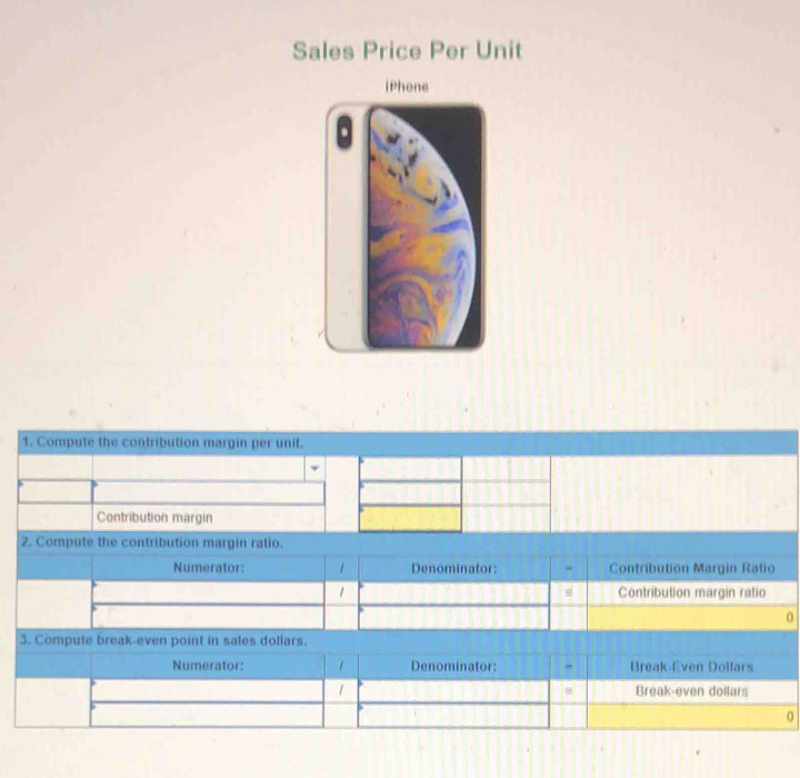 Sales Price Per Unit 
iPhone 
1. Compute the contribution margin per unit. 
Contribution margin 
2. Compute the contribution margin ratio. 
Numerator: 1 Denominator: Contribution Margin Ratio 
1 Contribution margin ratio 
0 
3. Compute break-even point in sales dollars. 
Numerator: 1 Denominator: Break-Even Dollars
1 Break-even dollars
8
o