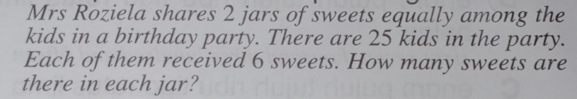 Mrs Roziela shares 2 jars of sweets equally among the 
kids in a birthday party. There are 25 kids in the party. 
Each of them received 6 sweets. How many sweets are 
there in each jar?