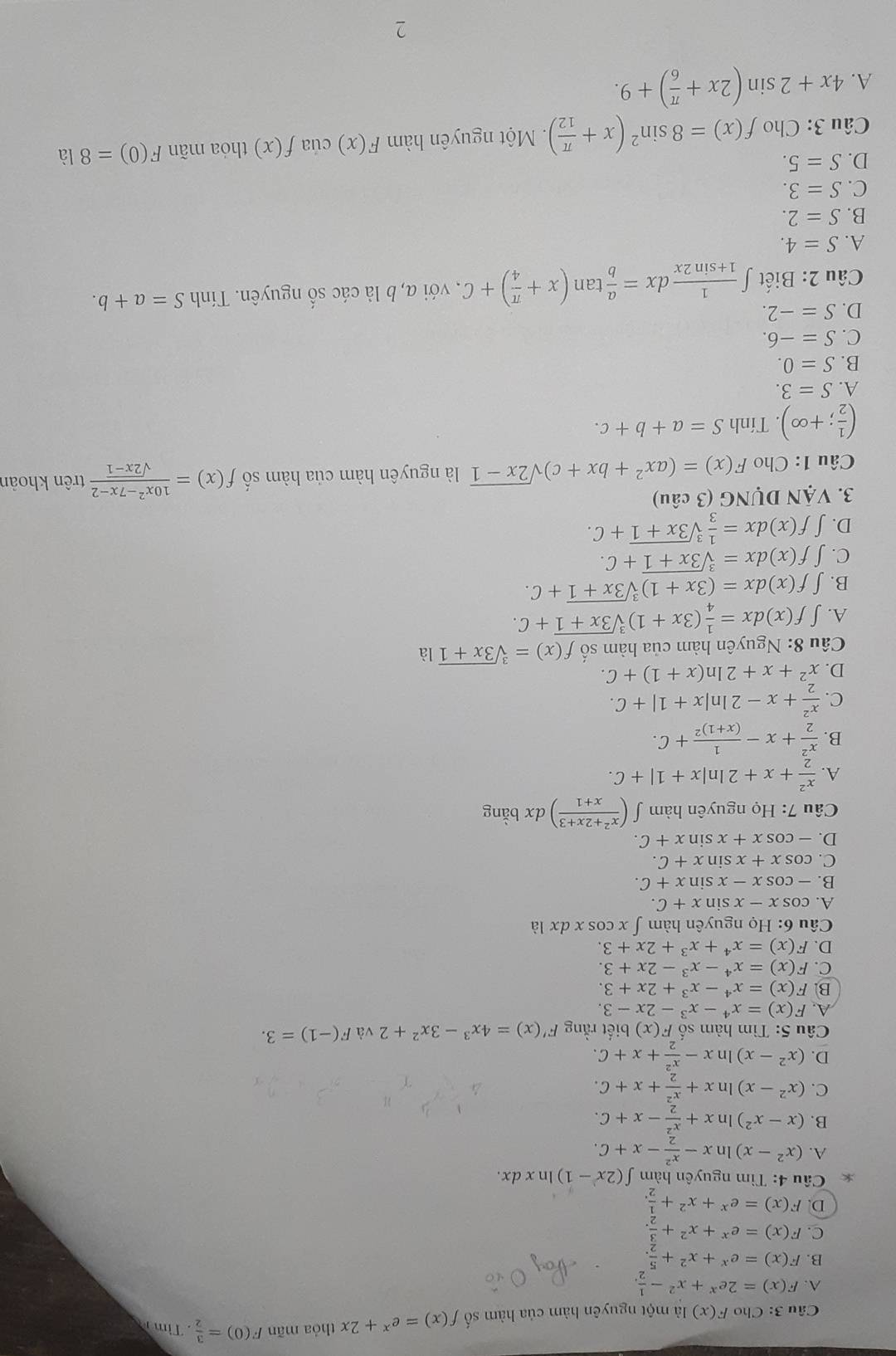 Cho F(x) là một nguyên hàm của hàm số f(x)=e^x+2x thỏa mãn F(0)= 3/2 . Tìm
A. F(x)=2e^x+x^2- 1/2 .
B. F(x)=e^x+x^2+ 5/2 .
C. F(x)=e^x+x^2+ 3/2 .
D. F(x)=e^x+x^2+ 1/2 .
* Câu 4: Tìm nguyên hàm ∈t (2x-1)ln xdx.
A. (x^2-x)ln x- x^2/2 -x+C.
B. (x-x^2) ln x+ x^2/2 -x+C.
C. (x^2-x)ln x+ x^2/2 +x+C.
D. (x^2-x)ln x- x^2/2 +x+C.
Câu 5: Tìm hàm số F(x) biết rằng F'(x)=4x^3-3x^2+2 và F(-1)=3.
A. F(x)=x^4-x^3-2x-3.
B. F(x)=x^4-x^3+2x+3.
C. F(x)=x^4-x^3-2x+3.
D. F(x)=x^4+x^3+2x+3.
Câu 6: Họ nguyên hàm ∫ x cos x dx là
A. cos x-xsin x+C.
B. -cos x-xsin x+C.
C. cos x+xsin x+C.
D. -cos x+xsin x+C.
Câu 7: Họ nguyên hàm ∈t ( (x^2+2x+3)/x+1 ) dx bằng
A.  x^2/2 +x+2ln |x+1|+C.
B.  x^2/2 +x-frac 1(x+1)^2+C.
C.  x^2/2 +x-2ln |x+1|+C.
D. x^2+x+2ln (x+1)+C.
Câu 8: Nguyên hàm của hàm số f(x)=sqrt[3](3x+1) là
A. ∈t f(x)dx= 1/4 (3x+1)sqrt[3](3x+1)+C.
B. ∈t f(x)dx=(3x+1)sqrt[3](3x+1)+C.
C. | f(x)dx=sqrt[3](3x+1)+C.
D. ∈t f(x)dx= 1/3 sqrt[3](3x+1)+C.
3. VậN DỤNG (3 câu)
Câu 1: Cho F(x)=(ax^2+bx+c)sqrt(2x-1) là nguyên hàm của hàm số f(x)= (10x^2-7x-2)/sqrt(2x-1)  trên khoản
( 1/2 ;+∈fty ). Tính S=a+b+c.
A. S=3.
B. S=0.
C. S=-6.
D. S=-2.
Câu 2: Biết ∈t  1/1+sin 2x dx= a/b tan (x+ π /4 )+C , với a, b là các số nguyên. Tính S=a+b.
A. S=4.
B. S=2.
C. S=3.
D. S=5.
Câu 3: Cho f(x)=8sin^2(x+ π /12 ).  Một nguyên hàm F(x) của f(x) thóa mãn F(0)=8 là
A. 4x+2sin (2x+ π /6 )+9.
2