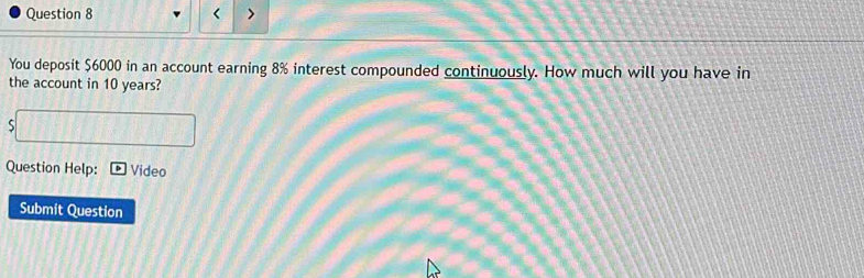 < > 
You deposit $6000 in an account earning 8% interest compounded continuously. How much will you have in 
the account in 10 years? 
S 
Question Help: Video 
Submit Question