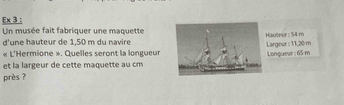 Ex 3 : 
Un musée fait fabriquer une maquette 
d’une hauteur de 1,50 m du navireauteur : 54 m
Largeur : 11,20 m
« L’Hermione ». Quelles seront la longueurLongueur : 65 m
et la largeur de cette maquette au cm
près ?