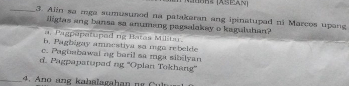 Natons (ASEAN)
_3. Alin sa mga sumusunod na patakaran ang ipinatupad ni Marcos upang
iligtas ang bansa sa anumang pagsalakay o kaguluhan?
a. Pagpapatupad ng Batas Militar.
b. Pagbigay amnestiya sa mga rebelde
c. Pagbabawal ng baril sa mga sibilyan
d. Pagpapatupad ng “Oplan Tokhang”
_4. Ano ang kahalagahan